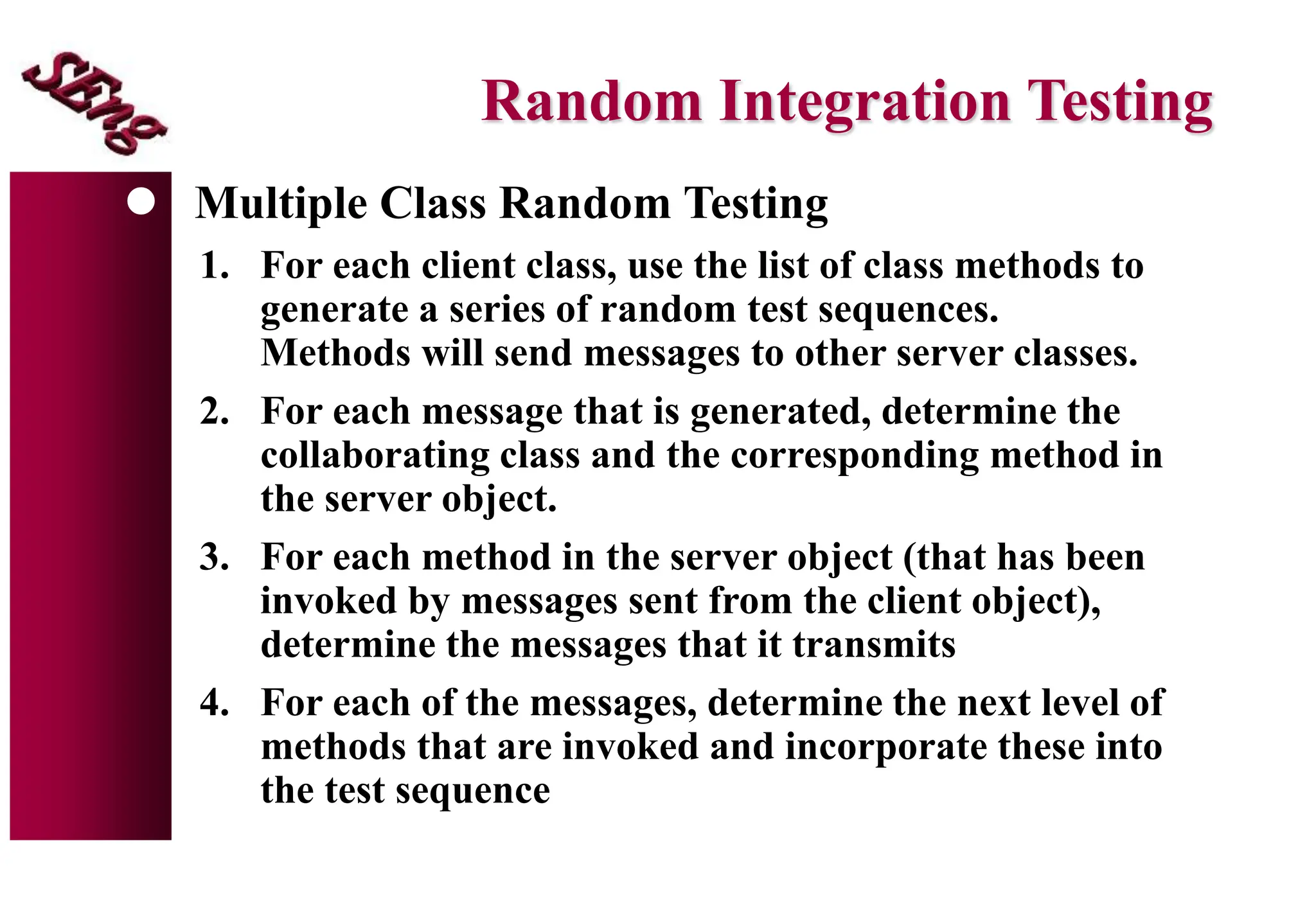 Random Integration Testing
 Multiple Class Random Testing
1. For each client class, use the list of class methods to
generate a series of random test sequences.
Methods will send messages to other server classes.
2. For each message that is generated, determine the
collaborating class and the corresponding method in
the server object.
3. For each method in the server object (that has been
invoked by messages sent from the client object),
determine the messages that it transmits
4. For each of the messages, determine the next level of
methods that are invoked and incorporate these into
the test sequence
 