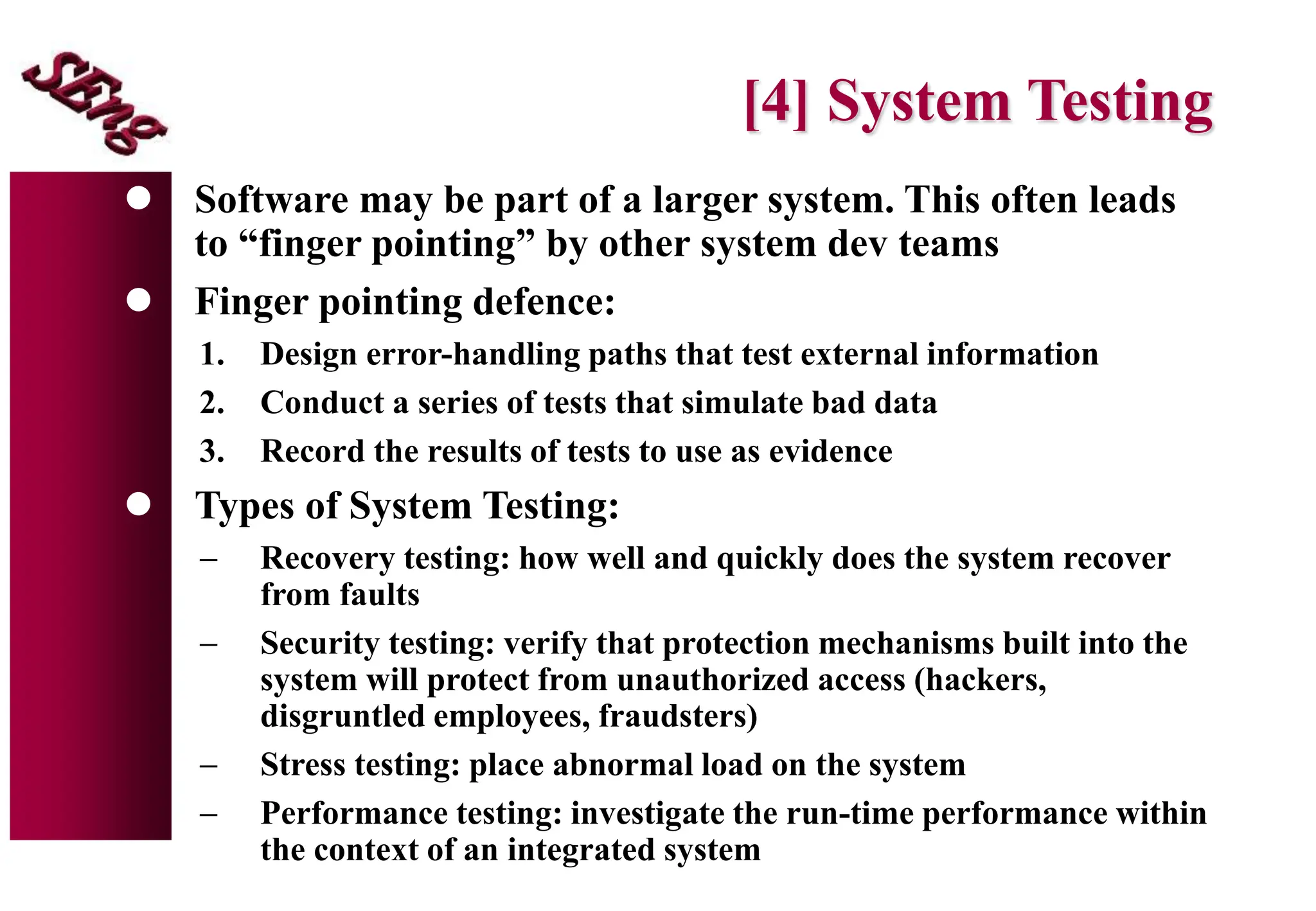 [4] System Testing
 Software may be part of a larger system. This often leads
to “finger pointing” by other system dev teams
 Finger pointing defence:
1. Design error-handling paths that test external information
2. Conduct a series of tests that simulate bad data
3. Record the results of tests to use as evidence
 Types of System Testing:
 Recovery testing: how well and quickly does the system recover
from faults
 Security testing: verify that protection mechanisms built into the
system will protect from unauthorized access (hackers,
disgruntled employees, fraudsters)
 Stress testing: place abnormal load on the system
 Performance testing: investigate the run-time performance within
the context of an integrated system
 