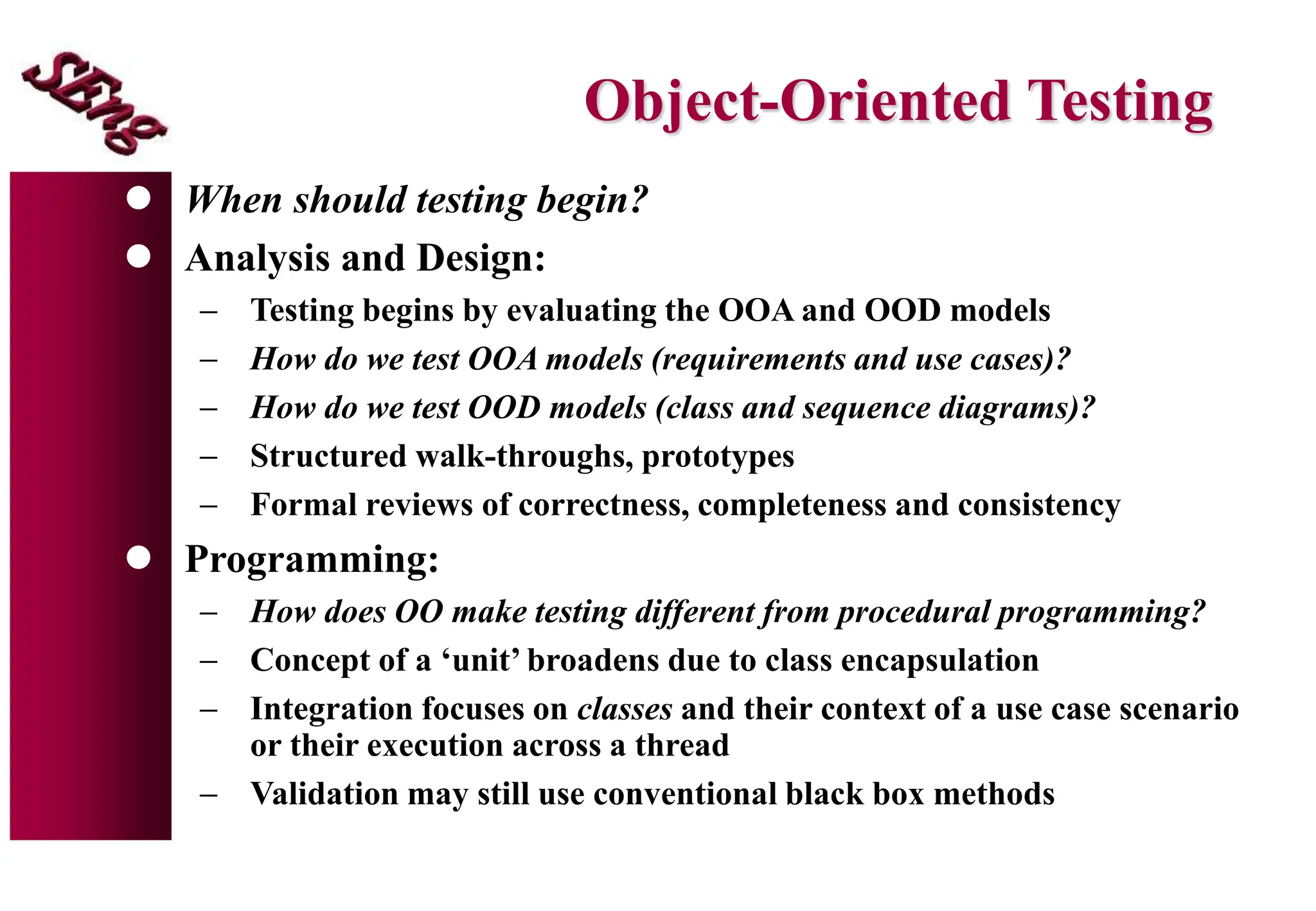 Object-Oriented Testing
 When should testing begin?
 Analysis and Design:
 Testing begins by evaluating the OOA and OOD models
 How do we test OOA models (requirements and use cases)?
 How do we test OOD models (class and sequence diagrams)?
 Structured walk-throughs, prototypes
 Formal reviews of correctness, completeness and consistency
 Programming:
 How does OO make testing different from procedural programming?
 Concept of a ‘unit’ broadens due to class encapsulation
 Integration focuses on classes and their context of a use case scenario
or their execution across a thread
 Validation may still use conventional black box methods
 