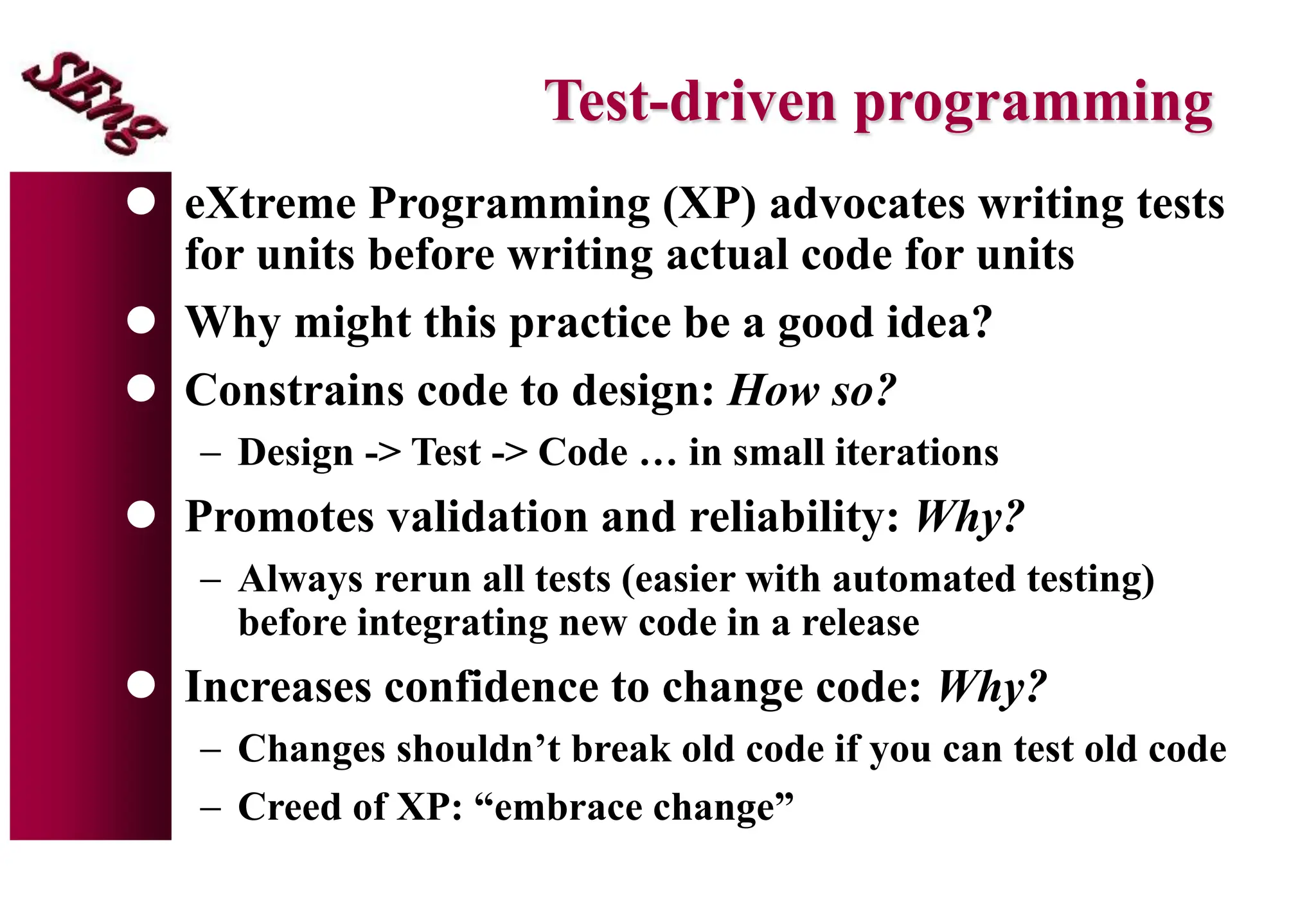Test-driven programming
 eXtreme Programming (XP) advocates writing tests
for units before writing actual code for units
 Why might this practice be a good idea?
 Constrains code to design: How so?
 Design -> Test -> Code … in small iterations
 Promotes validation and reliability: Why?
 Always rerun all tests (easier with automated testing)
before integrating new code in a release
 Increases confidence to change code: Why?
 Changes shouldn’t break old code if you can test old code
 Creed of XP: “embrace change”
 