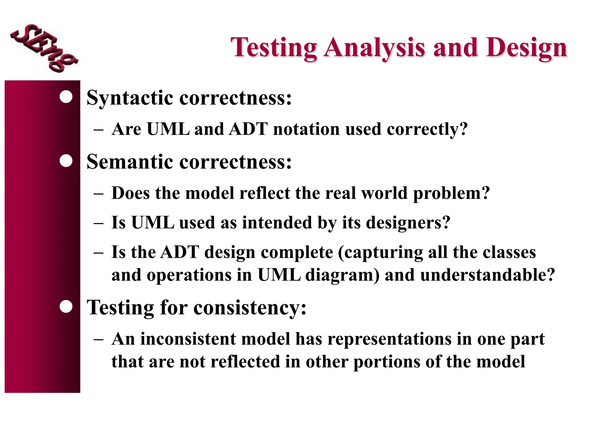 Testing Analysis and Design
 Syntactic correctness:
 Are UML and ADT notation used correctly?
 Semantic correctness:
 Does the model reflect the real world problem?
 Is UML used as intended by its designers?
 Is the ADT design complete (capturing all the classes
and operations in UML diagram) and understandable?
 Testing for consistency:
 An inconsistent model has representations in one part
that are not reflected in other portions of the model
 