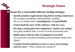 Strategic Issues
 Issues for a successful software testing strategy:
 Specify product requirements long before testing commences
For example: portability, maintainability, usability
Do so in a manner that is unambiguous and quantifiable
 Understand the users of the software, with use cases
 Develop a testing plan that emphasizes “rapid cycle testing”
Get quick feedback from a series of small incremental tests
 Build robust software that is designed to test itself
Use assertions, exception handling and automated testing tools
(Junit).
 Conduct formal technical reviews to assess test strategy
and test cases - “Who watches the watchers?”
 