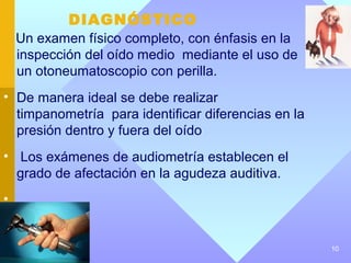 DIAGNÓSTICO
    Un examen físico completo, con énfasis en la
    inspección del oído medio mediante el uso de
    un otoneumatoscopio con perilla.
• De manera ideal se debe realizar
  timpanometría para identificar diferencias en la
  presión dentro y fuera del oído
• Los exámenes de audiometría establecen el
  grado de afectación en la agudeza auditiva.
•


                                                     10
 