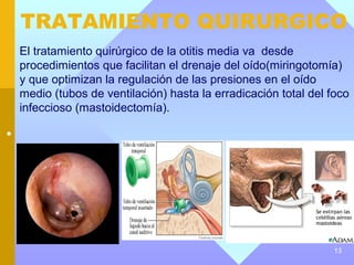 TRATAMIENTO QUIRURGICO
    El tratamiento quirúrgico de la otitis media va desde
    procedimientos que facilitan el drenaje del oído(miringotomía)
    y que optimizan la regulación de las presiones en el oído
    medio (tubos de ventilación) hasta la erradicación total del foco
    infeccioso (mastoidectomía).

•




                                                                  13
 
