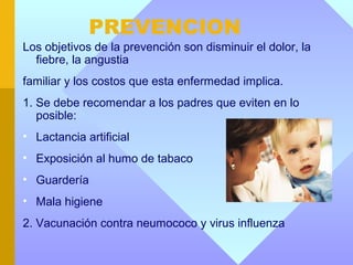 PREVENCION
Los objetivos de la prevención son disminuir el dolor, la
  fiebre, la angustia
familiar y los costos que esta enfermedad implica.
1. Se debe recomendar a los padres que eviten en lo
   posible:
• Lactancia artificial
• Exposición al humo de tabaco
• Guardería
• Mala higiene
2. Vacunación contra neumococo y virus influenza
 