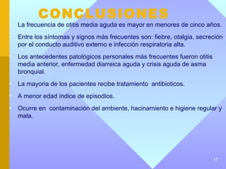 CONCLUSIONES
•   La frecuencia de otitis media aguda es mayor en menores de cinco años.
•   Entre los síntomas y signos más frecuentes son: fiebre, otalgia, secreción
    por el conducto auditivo externo e infección respiratoria alta.
•   Los antecedentes patológicos personales más frecuentes fueron otitis
    media anterior, enfermedad diarreica aguda y crisis aguda de asma
    bronquial.
•   La mayoria de los pacientes recibe tratamiento antibioticos.
•   A menor edad índice de episodios.
•   Ocurre en contaminación del ambiente, hacinamiento e higiene regular y
    mala.




                                                                           17
 