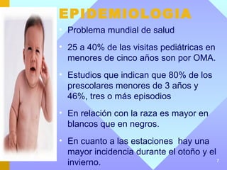 EPIDEMIOLOGIA
• Problema mundial de salud
• 25 a 40% de las visitas pediátricas en
  menores de cinco años son por OMA.
• Estudios que indican que 80% de los
  prescolares menores de 3 años y
  46%, tres o más episodios
• En relación con la raza es mayor en
  blancos que en negros.
• En cuanto a las estaciones hay una
  mayor incidencia durante el otoño y el
  invierno.                              7
 