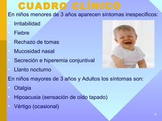 CUADRO CLÍNICO
En niños menores de 3 años aparecen síntomas inespecíficos:
• Irritabilidad
• Fiebre
• Rechazo de tomas
• Mucosidad nasal
• Secreción e hiperemia conjuntival
• Llanto nocturno
En niños mayores de 3 años y Adultos los síntomas son:
• Otalgia
• Hipoacusia (sensación de oído tapado)
• Vértigo (ocasional)
                                                         9
 