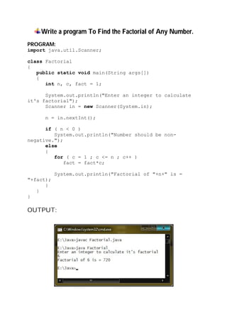 Write a program To Find the Factorial of Any Number.
PROGRAM:
import java.util.Scanner;
class Factorial
{
public static void main(String args[])
{
int n, c, fact = 1;
System.out.println("Enter an integer to calculate
it's factorial");
Scanner in = new Scanner(System.in);
n = in.nextInt();
if ( n < 0 )
System.out.println("Number should be non-
negative.");
else
{
for ( c = 1 ; c <= n ; c++ )
fact = fact*c;
System.out.println("Factorial of "+n+" is =
"+fact);
}
}
}
OUTPUT:
 