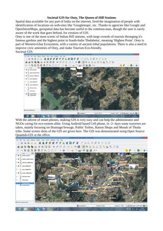 Societal GIS for Ooty, The Queen of Hill Stations
Spatial data available for any part of India on the internet, fired the imagination of people with
identification of locations on web-sites like 'Googlemaps', etc. Thanks to agencies like Google and
OpenStreetMaps, geospatial data has become useful to the common-man, though the user is rarely
aware of the work that goes behind, for creation of GIS.
Ooty is one of the most scenic of Indian Hill stations, with large crowds of tourists thronging it's
famous gardens and the highest point in South-India 'Dodabetta', meaning 'Highest Point'. Ooty is
part of Western-Ghat Ecosystem, with a variety of ancient tribal populations. There is also a need to
improve civic amenities of Ooty, and make Tourism Eco-friendly.
Societal GIS:
With the advent of smart-phones, making GIS is very easy and can help the administrator and
NGOs caring for eco-system alike. Using Android based Cell phone, in -2- days some traverses are
taken, mainly focusing on Drainage/Sewage, Public Toilets, Ration Shops and Munds of Thoda
tribe. Some screen shots of the GIS are given here. The GIS was demonstrated using Open Source
Quantub-GIS at the office.
 