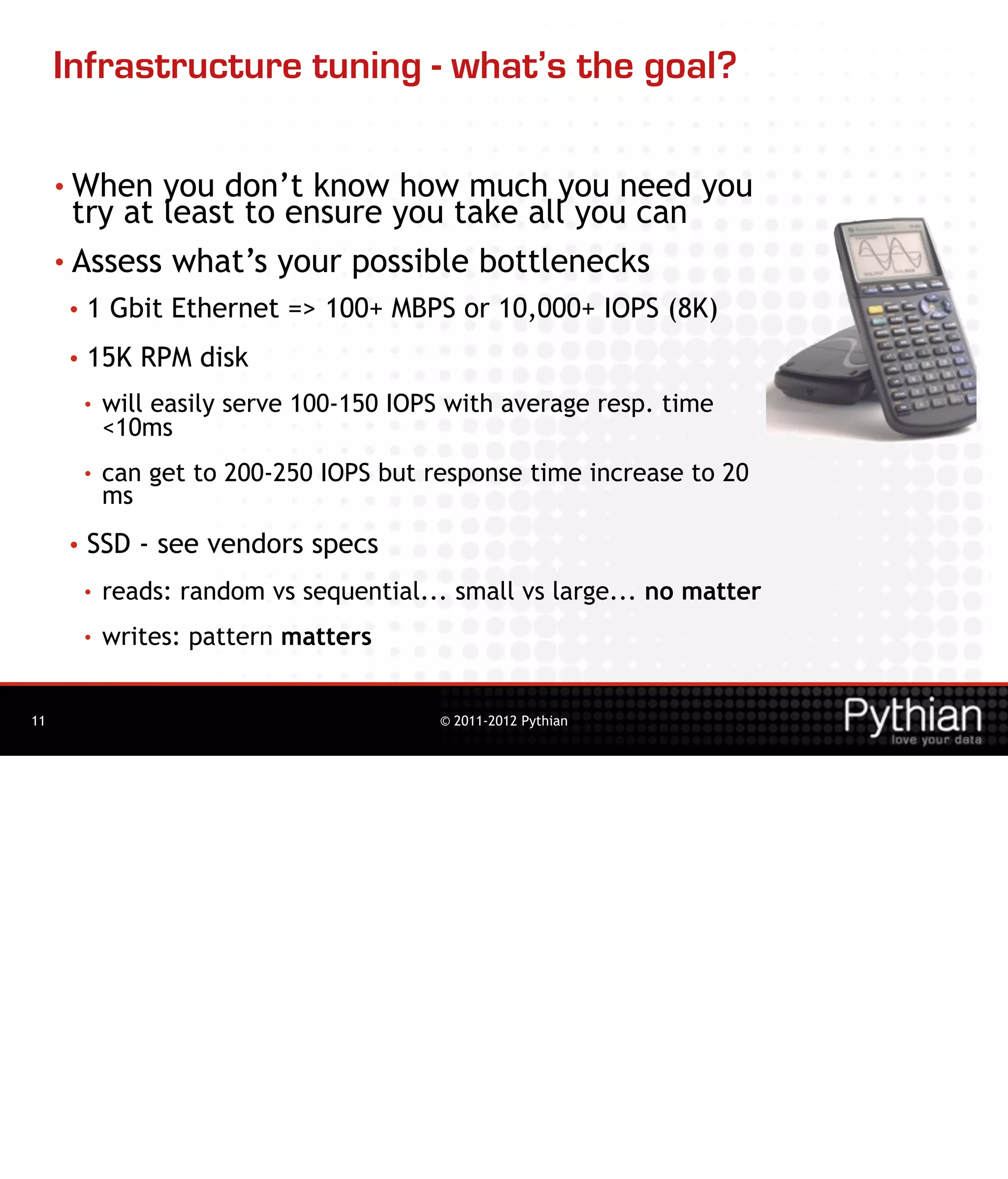 Infrastructure tuning - what’s the goal?

     • When   you don’t know how much you need you
       try at least to ensure you take all you can
     • Assess what’s your possible bottlenecks
     •   1 Gbit Ethernet => 100+ MBPS or 10,000+ IOPS (8K)
     •   15K RPM disk
         •   will easily serve 100-150 IOPS with average resp. time
             <10ms
         •   can get to 200-250 IOPS but response time increase to 20
             ms
     •   SSD - see vendors specs
         •   reads: random vs sequential... small vs large... no matter
         •   writes: pattern matters


11                                        © 2011-2012 Pythian
 