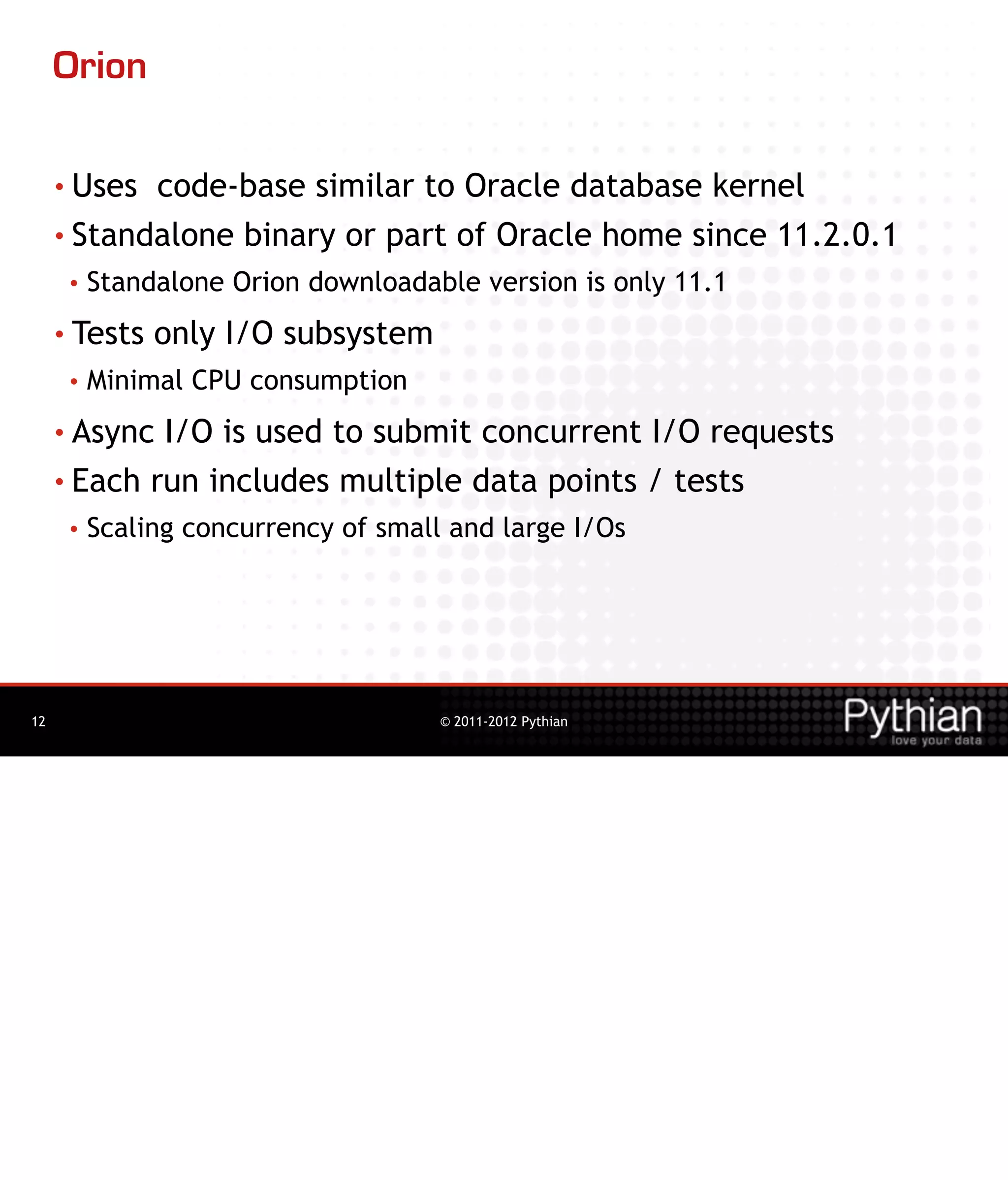Orion

     • Uses code-base similar to Oracle database kernel
     • Standalone binary or part of Oracle home since 11.2.0.1
      •   Standalone Orion downloadable version is only 11.1
     • Tests   only I/O subsystem
      •   Minimal CPU consumption
     • Async I/O is used to submit concurrent I/O requests
     • Each run includes multiple data points / tests
      •   Scaling concurrency of small and large I/Os




12                                    © 2011-2012 Pythian
 