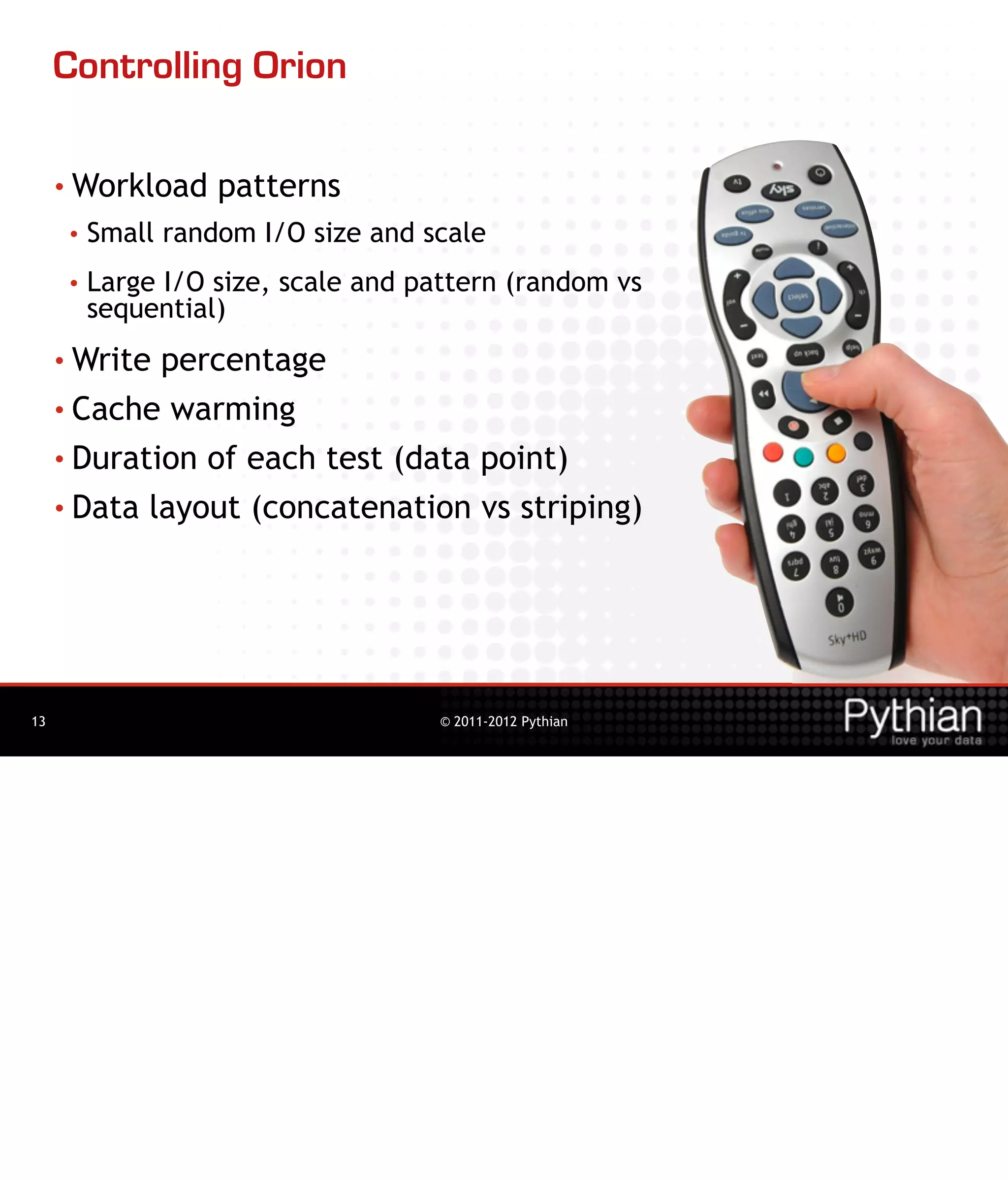 Controlling Orion

     • Workload     patterns
      •   Small random I/O size and scale
      •   Large I/O size, scale and pattern (random vs
          sequential)
     • Write percentage
     • Cache warming

     • Duration of each test (data point)

     • Data layout (concatenation vs striping)




13                                   © 2011-2012 Pythian
 