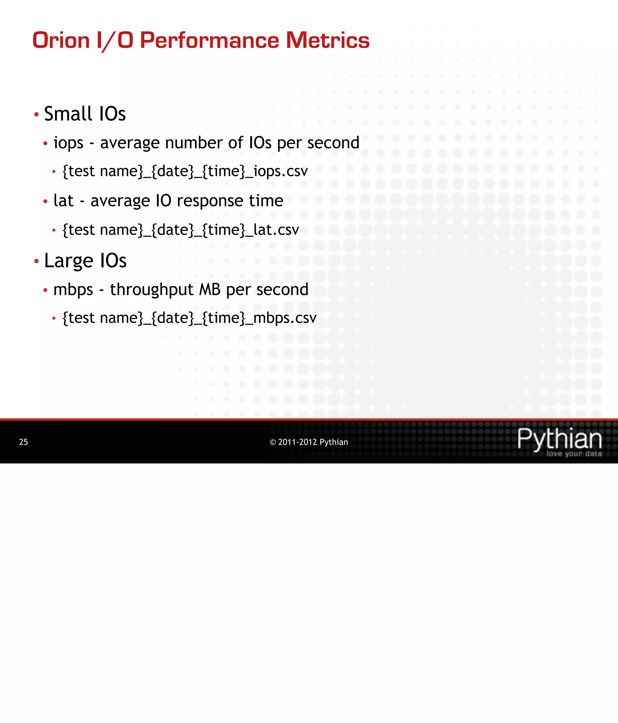 Orion I/O Performance Metrics

     • Small       IOs
      •   iops - average number of IOs per second
          •   {test name}_{date}_{time}_iops.csv
      •   lat - average IO response time
          •   {test name}_{date}_{time}_lat.csv
     • Large       IOs
      •   mbps - throughput MB per second
          •   {test name}_{date}_{time}_mbps.csv




25                                        © 2011-2012 Pythian
 