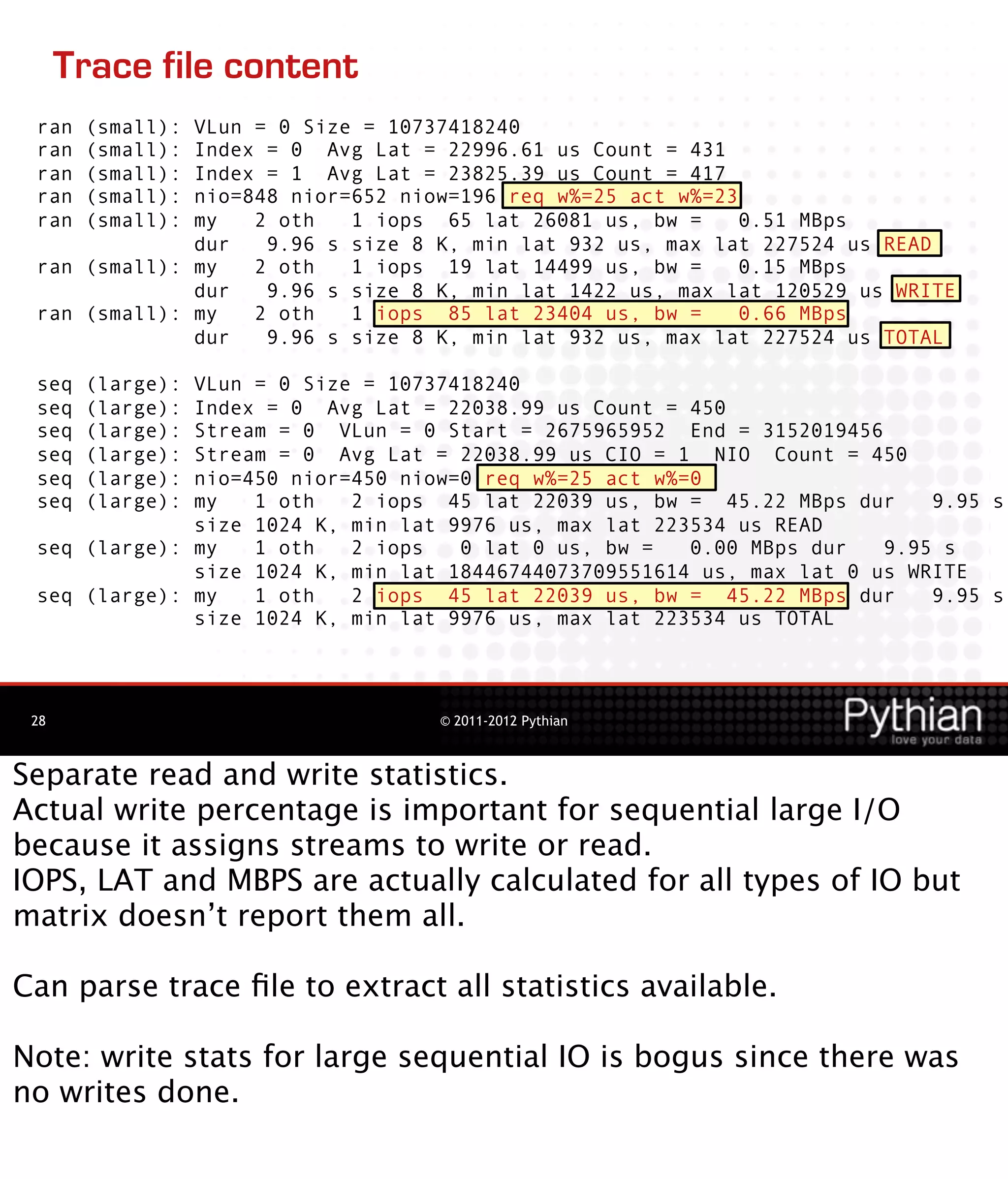 Trace file content
 ran   (small):
              VLun = 0 Size = 10737418240
 ran   (small):
              Index = 0 Avg Lat = 22996.61 us Count = 431
 ran   (small):
              Index = 1 Avg Lat = 23825.39 us Count = 417
 ran   (small):
              nio=848 nior=652 niow=196 req w%=25 act w%=23
 ran   (small):
              my   2 oth   1 iops 65 lat 26081 us, bw =     0.51 MBps
              dur   9.96 s size 8 K, min lat 932 us, max lat 227524 us READ
 ran (small): my   2 oth   1 iops 19 lat 14499 us, bw =     0.15 MBps
              dur   9.96 s size 8 K, min lat 1422 us, max lat 120529 us WRITE
 ran (small): my   2 oth   1 iops 85 lat 23404 us, bw =     0.66 MBps
              dur   9.96 s size 8 K, min lat 932 us, max lat 227524 us TOTAL

 seq   (large):
              VLun = 0 Size = 10737418240
 seq   (large):
              Index = 0 Avg Lat = 22038.99 us Count = 450
 seq   (large):
              Stream = 0 VLun = 0 Start = 2675965952 End = 3152019456
 seq   (large):
              Stream = 0 Avg Lat = 22038.99 us CIO = 1 NIO Count = 450
 seq   (large):
              nio=450 nior=450 niow=0 req w%=25 act w%=0
 seq   (large):
              my   1 oth   2 iops 45 lat 22039 us, bw = 45.22 MBps dur     9.95 s
              size 1024 K, min lat 9976 us, max lat 223534 us READ
 seq (large): my   1 oth   2 iops   0 lat 0 us, bw =   0.00 MBps dur   9.95 s
              size 1024 K, min lat 18446744073709551614 us, max lat 0 us WRITE
 seq (large): my   1 oth   2 iops 45 lat 22039 us, bw = 45.22 MBps dur     9.95 s
              size 1024 K, min lat 9976 us, max lat 223534 us TOTAL




 28                               © 2011-2012 Pythian



Separate read and write statistics.
Actual write percentage is important for sequential large I/O
because it assigns streams to write or read.
IOPS, LAT and MBPS are actually calculated for all types of IO but
matrix doesn’t report them all.

Can parse trace ﬁle to extract all statistics available.

Note: write stats for large sequential IO is bogus since there was
no writes done.
 