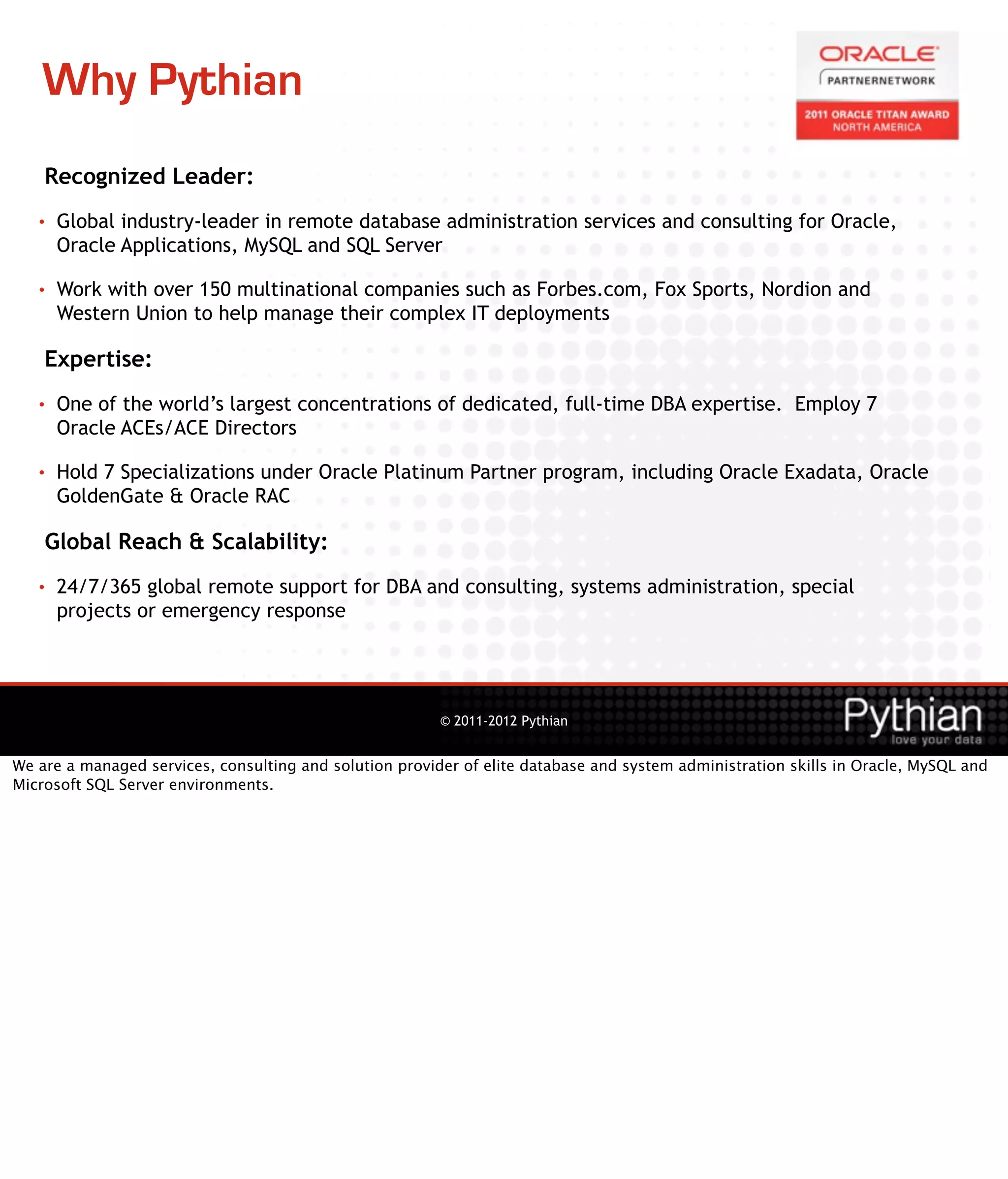 Why Pythian
    Recognized Leader:
   •   Global industry-leader in remote database administration services and consulting for Oracle,
       Oracle Applications, MySQL and SQL Server

   •   Work with over 150 multinational companies such as Forbes.com, Fox Sports, Nordion and
       Western Union to help manage their complex IT deployments

    Expertise:
   •   One of the world’s largest concentrations of dedicated, full-time DBA expertise. Employ 7
       Oracle ACEs/ACE Directors

   •   Hold 7 Specializations under Oracle Platinum Partner program, including Oracle Exadata, Oracle
       GoldenGate & Oracle RAC

    Global Reach & Scalability:
   •   24/7/365 global remote support for DBA and consulting, systems administration, special
       projects or emergency response




                                                         © 2011-2012 Pythian


We are a managed services, consulting and solution provider of elite database and system administration skills in Oracle, MySQL and
Microsoft SQL Server environments.
 