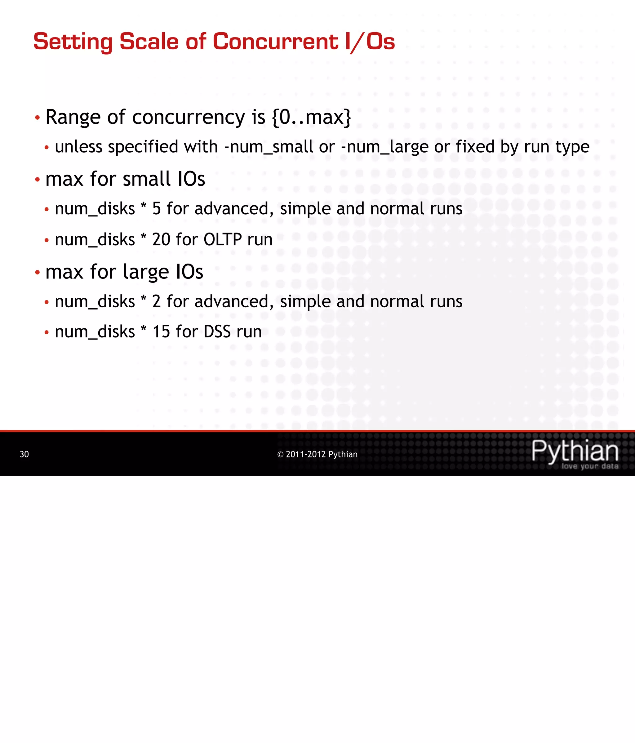 Setting Scale of Concurrent I/Os

     • Range   of concurrency is {0..max}
     •   unless specified with -num_small or -num_large or fixed by run type
     • max   for small IOs
     •   num_disks * 5 for advanced, simple and normal runs
     •   num_disks * 20 for OLTP run
     • max   for large IOs
     •   num_disks * 2 for advanced, simple and normal runs
     •   num_disks * 15 for DSS run




30                                     © 2011-2012 Pythian
 