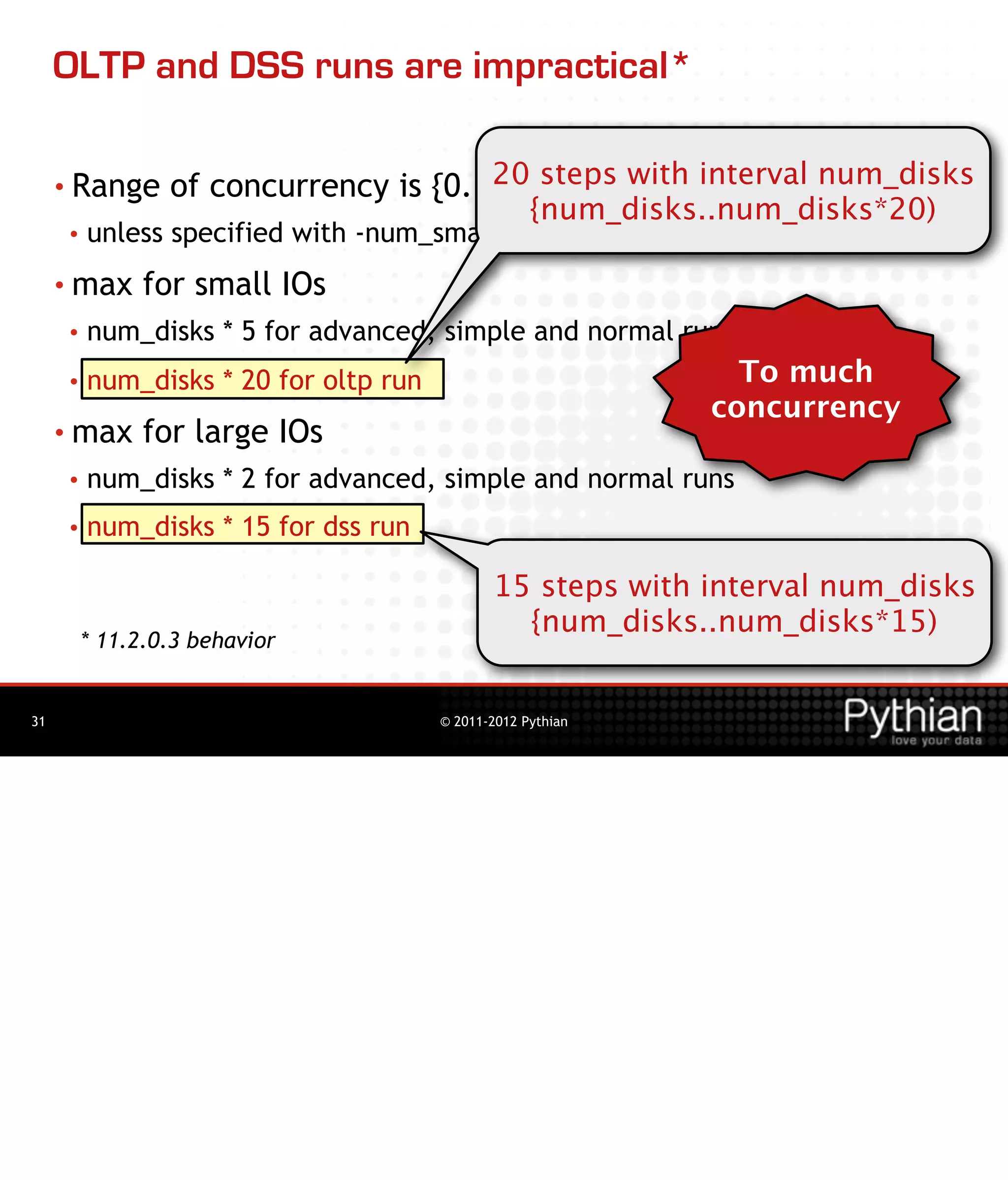 OLTP and DSS runs are impractical*

     • Range                           20 steps with interval num_disks
                 of concurrency is {0..max}
                                                    {num_disks..num_disks*20)
     •   unless specified with -num_small or -num_large or fixed by run type
     • max     for small IOs
     •   num_disks * 5 for advanced, simple and normal runs
     •   num_disks * 20 for oltp run                             To much
                                                               concurrency
     • max     for large IOs
     •   num_disks * 2 for advanced, simple and normal runs
     •   num_disks * 15 for dss run

                                              15 steps with interval num_disks
                                                {num_disks..num_disks*15)
         * 11.2.0.3 behavior


31                                     © 2011-2012 Pythian
 