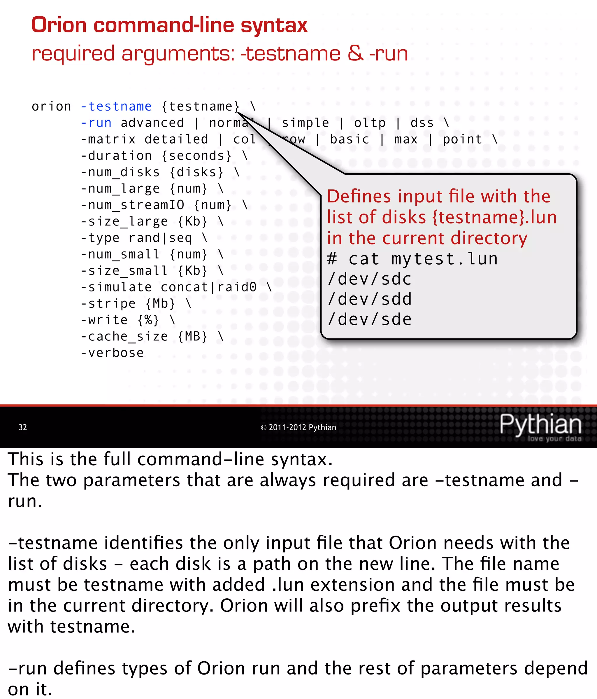 Orion command-line syntax
      required arguments: -testname & -run

      orion -testname {testname} 
            -run advanced | normal | simple | oltp | dss 
            -matrix detailed | col | row | basic | max | point 
            -duration {seconds} 
            -num_disks {disks} 
            -num_large {num} 
            -num_streamIO {num}           Deﬁnes input ﬁle with the
            -size_large {Kb}              list of disks {testname}.lun
            -type rand|seq                in the current directory
            -num_small {num}              # cat mytest.lun
            -size_small {Kb} 
            -simulate concat|raid0        /dev/sdc
            -stripe {Mb}                  /dev/sdd
            -write {%}                    /dev/sde
            -cache_size {MB} 
            -verbose




 32                               © 2011-2012 Pythian



This is the full command-line syntax.
The two parameters that are always required are -testname and -
run.

-testname identiﬁes the only input ﬁle that Orion needs with the
list of disks - each disk is a path on the new line. The ﬁle name
must be testname with added .lun extension and the ﬁle must be
in the current directory. Orion will also preﬁx the output results
with testname.

-run deﬁnes types of Orion run and the rest of parameters depend
on it.
 