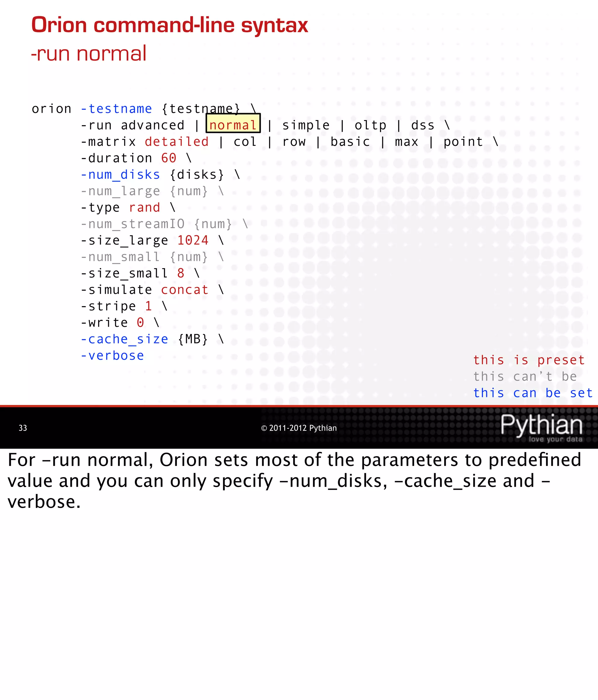 Orion command-line syntax
      -run normal

      orion -testname {testname} 
            -run advanced | normal | simple | oltp | dss 
            -matrix detailed | col | row | basic | max | point 
            -duration 60 
            -num_disks {disks} 
            -num_large {num} 
            -type rand 
            -num_streamIO {num} 
            -size_large 1024 
            -num_small {num} 
            -size_small 8 
            -simulate concat 
            -stripe 1 
            -write 0 
            -cache_size {MB} 
            -verbose                                         this is preset
                                                             this can’t be
                                                             this can be set

 33                               © 2011-2012 Pythian



For -run normal, Orion sets most of the parameters to predeﬁned
value and you can only specify -num_disks, -cache_size and -
verbose.
 