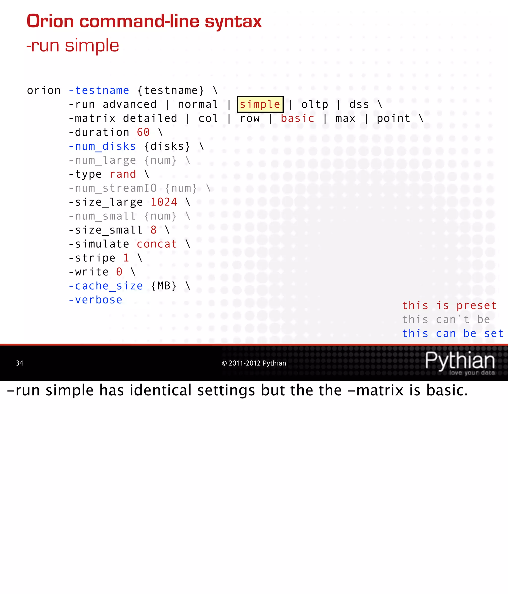 Orion command-line syntax
      -run simple

      orion -testname {testname} 
            -run advanced | normal | simple | oltp | dss 
            -matrix detailed | col | row | basic | max | point 
            -duration 60 
            -num_disks {disks} 
            -num_large {num} 
            -type rand 
            -num_streamIO {num} 
            -size_large 1024 
            -num_small {num} 
            -size_small 8 
            -simulate concat 
            -stripe 1 
            -write 0 
            -cache_size {MB} 
            -verbose                                         this is preset
                                                             this can’t be
                                                             this can be set

 34                               © 2011-2012 Pythian



-run simple has identical settings but the the -matrix is basic.
 