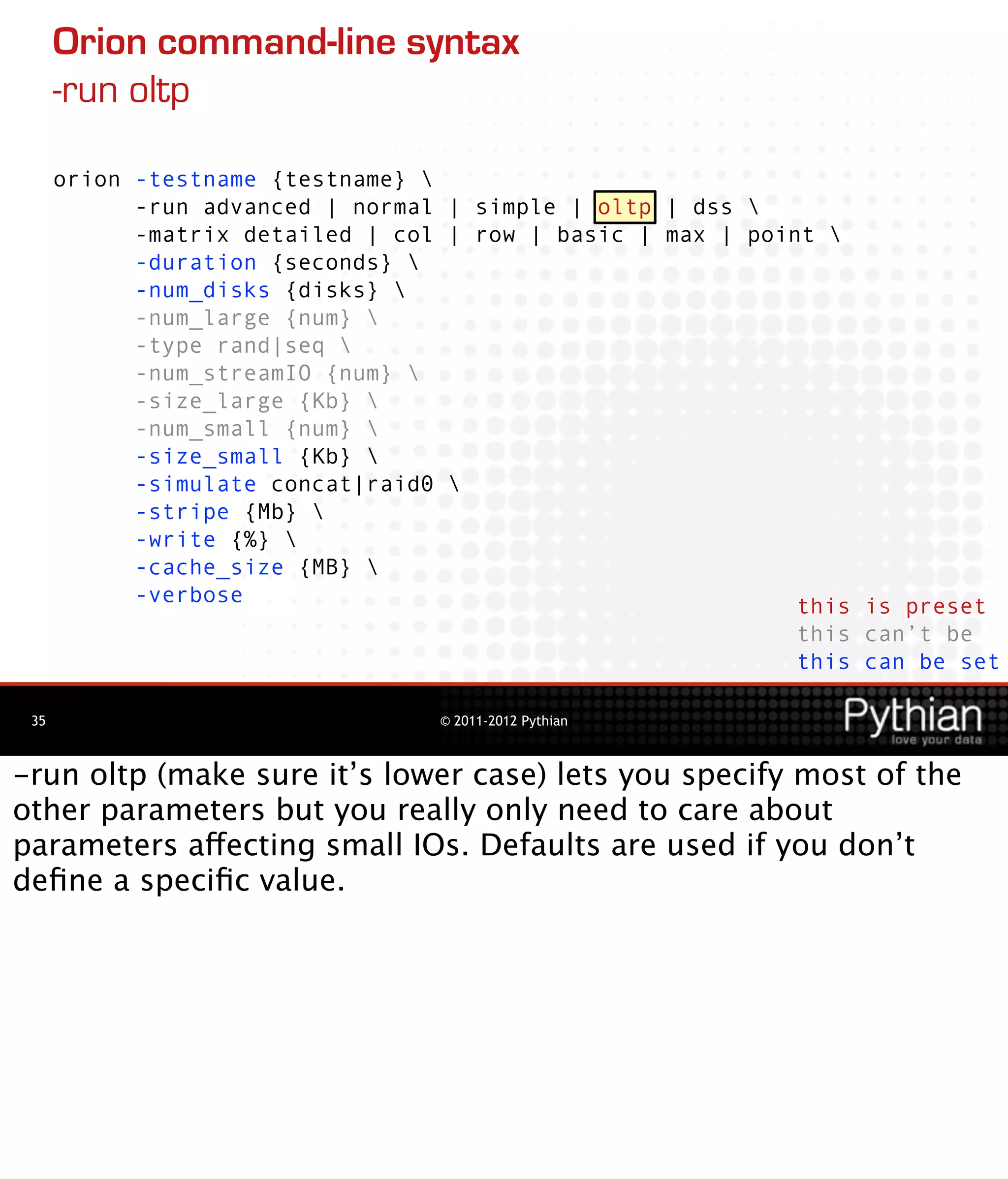 Orion command-line syntax
      -run oltp

      orion -testname {testname} 
            -run advanced | normal | simple | oltp | dss 
            -matrix detailed | col | row | basic | max | point 
            -duration {seconds} 
            -num_disks {disks} 
            -num_large {num} 
            -type rand|seq 
            -num_streamIO {num} 
            -size_large {Kb} 
            -num_small {num} 
            -size_small {Kb} 
            -simulate concat|raid0 
            -stripe {Mb} 
            -write {%} 
            -cache_size {MB} 
            -verbose                                         this is preset
                                                             this can’t be
                                                             this can be set

 35                               © 2011-2012 Pythian



-run oltp (make sure it’s lower case) lets you specify most of the
other parameters but you really only need to care about
parameters affecting small IOs. Defaults are used if you don’t
deﬁne a speciﬁc value.
 