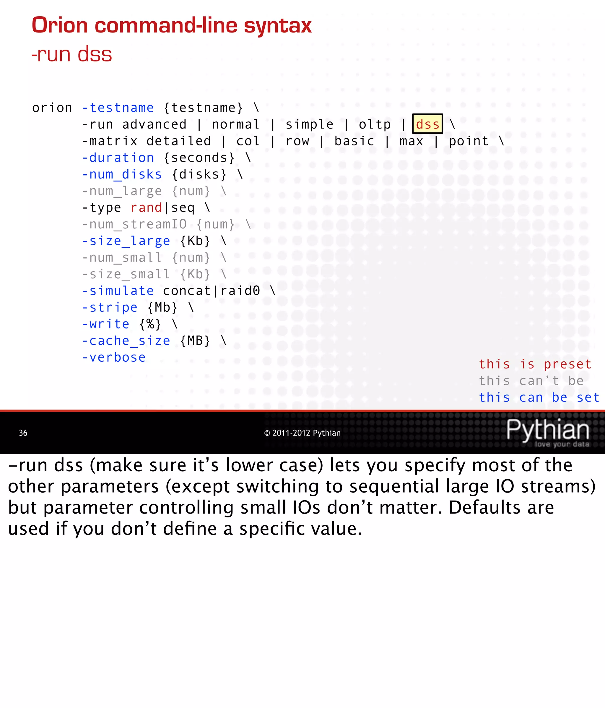 Orion command-line syntax
      -run dss

      orion -testname {testname} 
            -run advanced | normal | simple | oltp | dss 
            -matrix detailed | col | row | basic | max | point 
            -duration {seconds} 
            -num_disks {disks} 
            -num_large {num} 
            -type rand|seq 
            -num_streamIO {num} 
            -size_large {Kb} 
            -num_small {num} 
            -size_small {Kb} 
            -simulate concat|raid0 
            -stripe {Mb} 
            -write {%} 
            -cache_size {MB} 
            -verbose                                         this is preset
                                                             this can’t be
                                                             this can be set

 36                               © 2011-2012 Pythian



-run dss (make sure it’s lower case) lets you specify most of the
other parameters (except switching to sequential large IO streams)
but parameter controlling small IOs don’t matter. Defaults are
used if you don’t deﬁne a speciﬁc value.
 