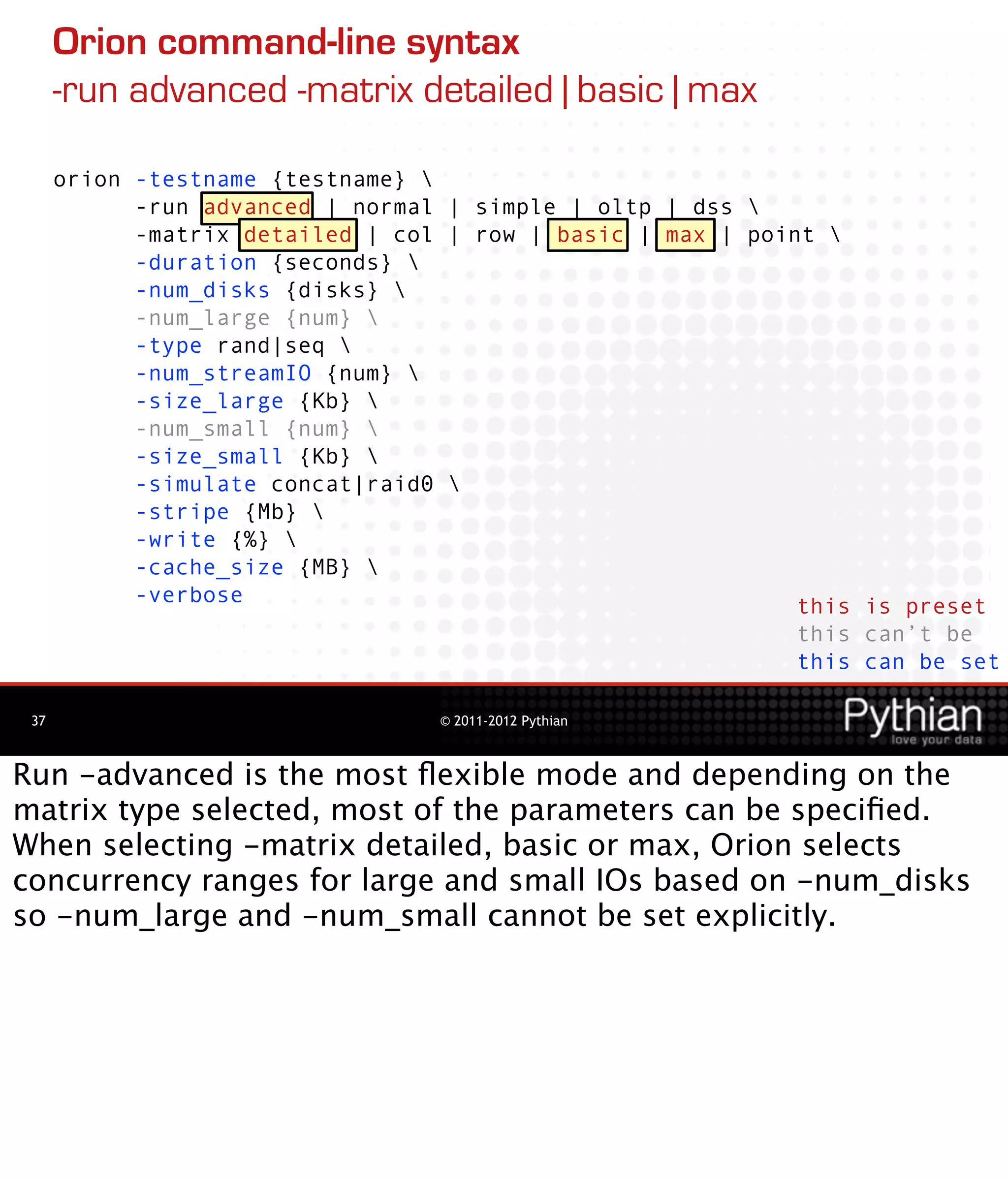 Orion command-line syntax
      -run advanced -matrix detailed | basic | max

      orion -testname {testname} 
            -run advanced | normal | simple | oltp | dss 
            -matrix detailed | col | row | basic | max | point 
            -duration {seconds} 
            -num_disks {disks} 
            -num_large {num} 
            -type rand|seq 
            -num_streamIO {num} 
            -size_large {Kb} 
            -num_small {num} 
            -size_small {Kb} 
            -simulate concat|raid0 
            -stripe {Mb} 
            -write {%} 
            -cache_size {MB} 
            -verbose                                         this is preset
                                                             this can’t be
                                                             this can be set

 37                               © 2011-2012 Pythian



Run -advanced is the most ﬂexible mode and depending on the
matrix type selected, most of the parameters can be speciﬁed.
When selecting -matrix detailed, basic or max, Orion selects
concurrency ranges for large and small IOs based on -num_disks
so -num_large and -num_small cannot be set explicitly.
 