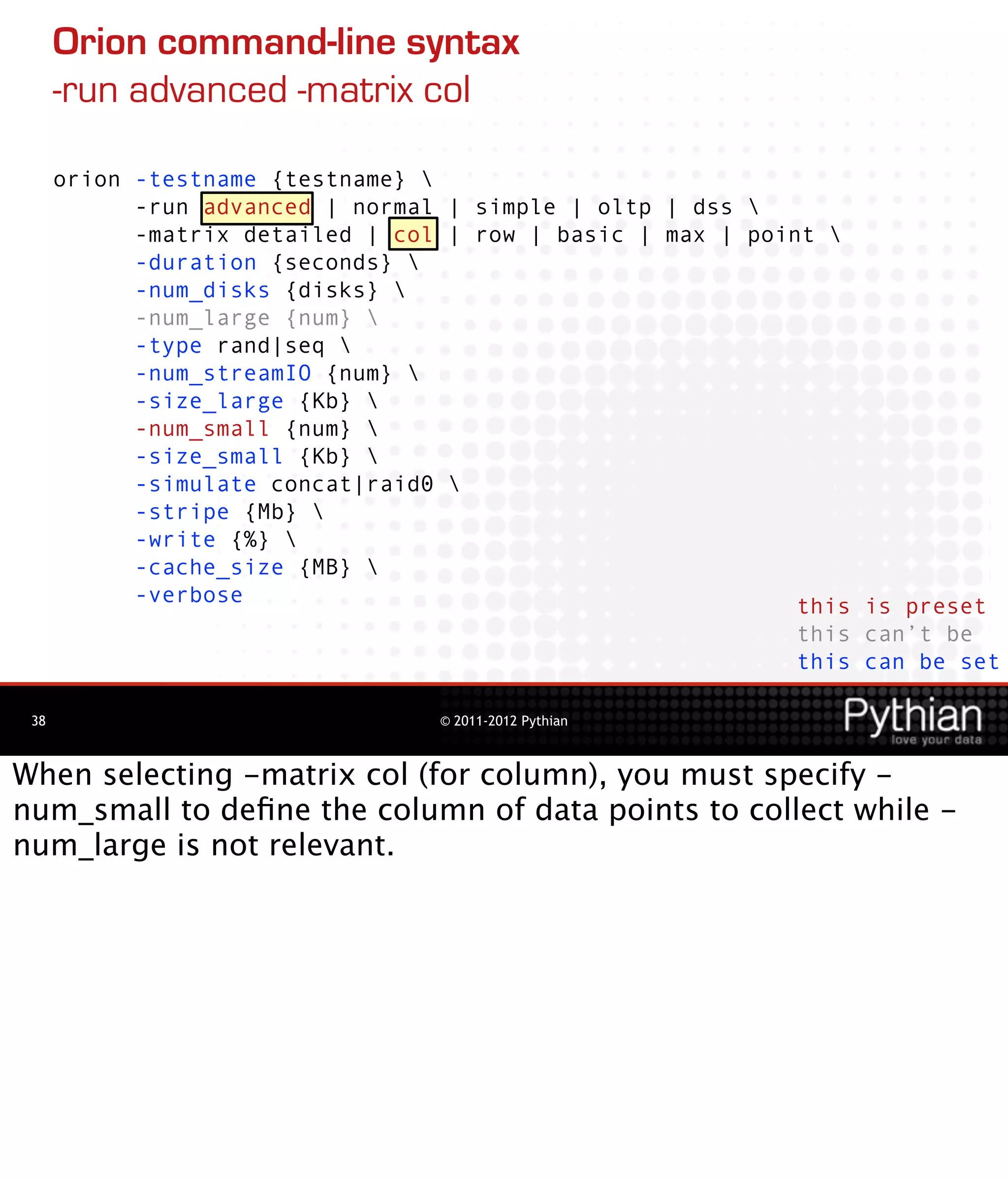 Orion command-line syntax
      -run advanced -matrix col

      orion -testname {testname} 
            -run advanced | normal | simple | oltp | dss 
            -matrix detailed | col | row | basic | max | point 
            -duration {seconds} 
            -num_disks {disks} 
            -num_large {num} 
            -type rand|seq 
            -num_streamIO {num} 
            -size_large {Kb} 
            -num_small {num} 
            -size_small {Kb} 
            -simulate concat|raid0 
            -stripe {Mb} 
            -write {%} 
            -cache_size {MB} 
            -verbose                                         this is preset
                                                             this can’t be
                                                             this can be set

 38                               © 2011-2012 Pythian



When selecting -matrix col (for column), you must specify -
num_small to deﬁne the column of data points to collect while -
num_large is not relevant.
 