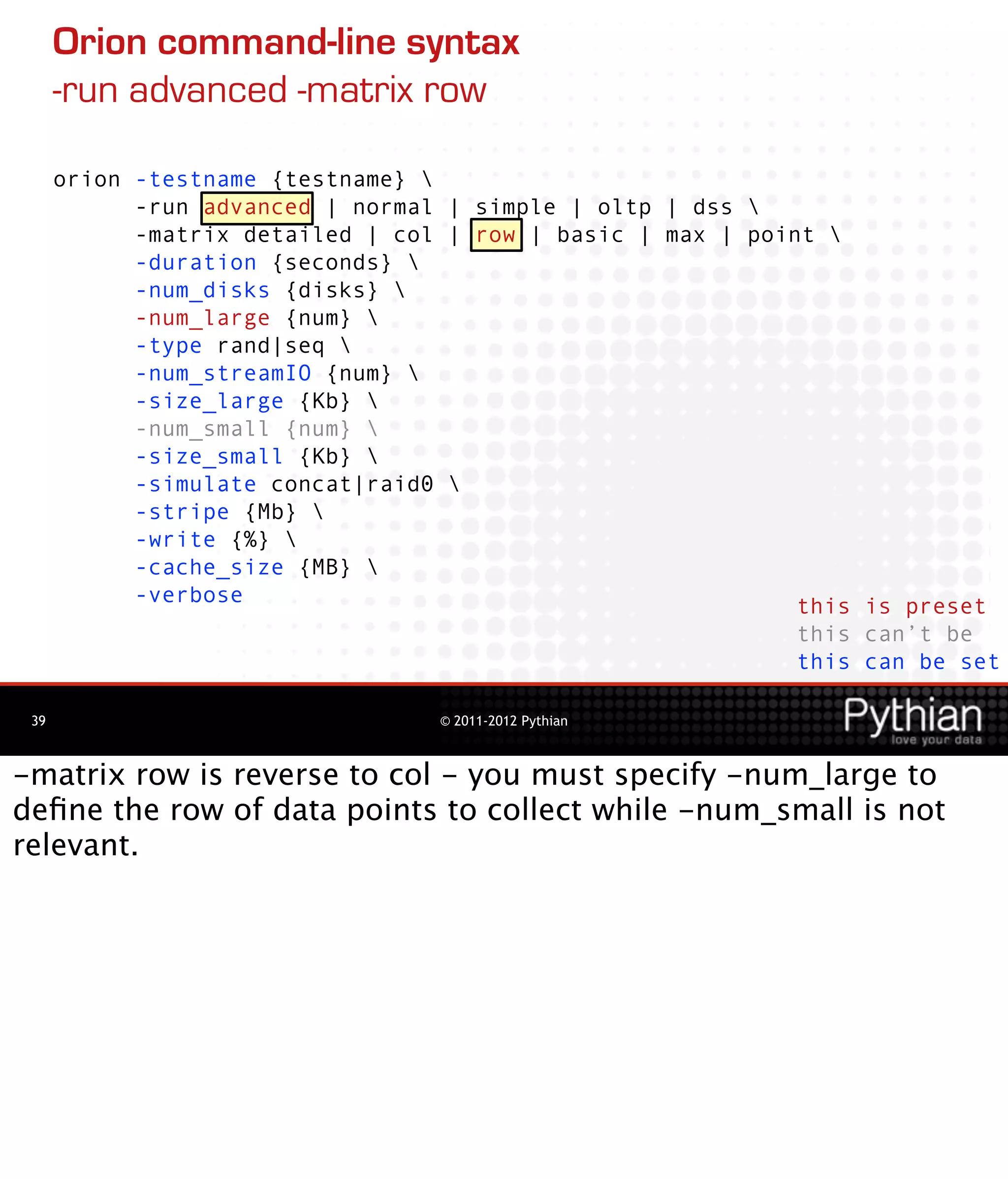Orion command-line syntax
      -run advanced -matrix row

      orion -testname {testname} 
            -run advanced | normal | simple | oltp | dss 
            -matrix detailed | col | row | basic | max | point 
            -duration {seconds} 
            -num_disks {disks} 
            -num_large {num} 
            -type rand|seq 
            -num_streamIO {num} 
            -size_large {Kb} 
            -num_small {num} 
            -size_small {Kb} 
            -simulate concat|raid0 
            -stripe {Mb} 
            -write {%} 
            -cache_size {MB} 
            -verbose                                         this is preset
                                                             this can’t be
                                                             this can be set

 39                               © 2011-2012 Pythian



-matrix row is reverse to col - you must specify -num_large to
deﬁne the row of data points to collect while -num_small is not
relevant.
 