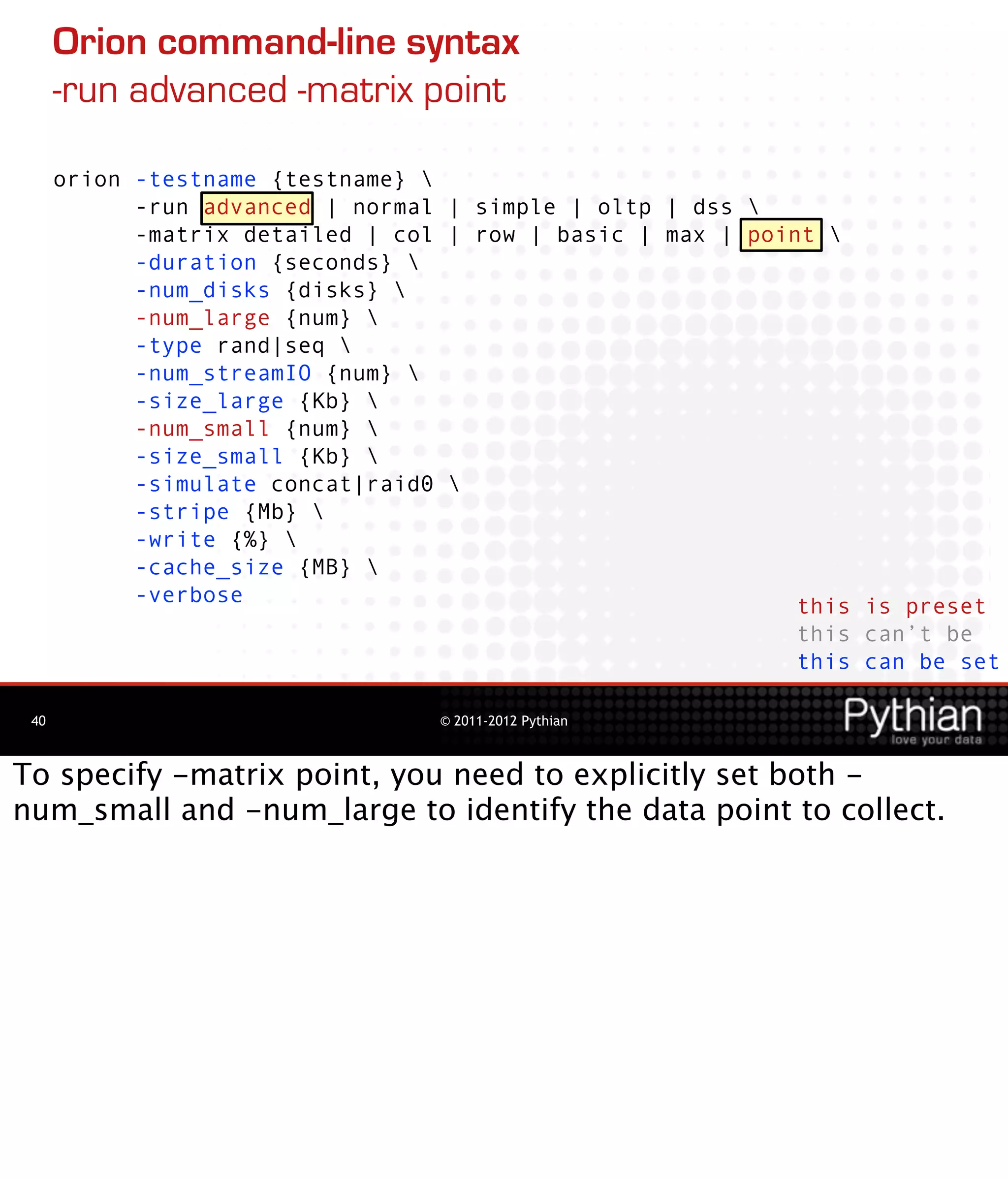 Orion command-line syntax
      -run advanced -matrix point

      orion -testname {testname} 
            -run advanced | normal | simple | oltp | dss 
            -matrix detailed | col | row | basic | max | point 
            -duration {seconds} 
            -num_disks {disks} 
            -num_large {num} 
            -type rand|seq 
            -num_streamIO {num} 
            -size_large {Kb} 
            -num_small {num} 
            -size_small {Kb} 
            -simulate concat|raid0 
            -stripe {Mb} 
            -write {%} 
            -cache_size {MB} 
            -verbose                                         this is preset
                                                             this can’t be
                                                             this can be set

 40                               © 2011-2012 Pythian



To specify -matrix point, you need to explicitly set both -
num_small and -num_large to identify the data point to collect.
 