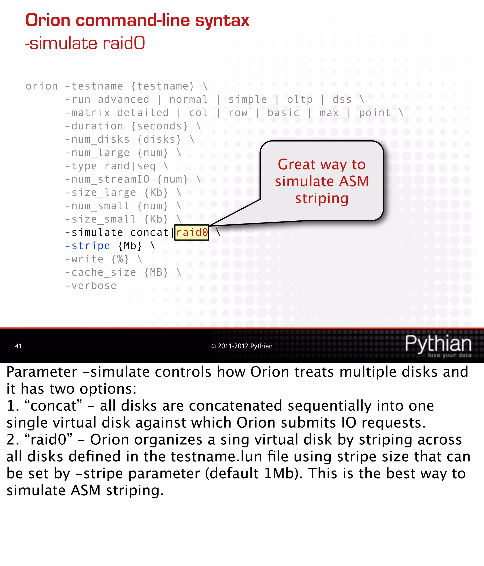 Orion command-line syntax
      -simulate raid0

      orion -testname {testname} 
            -run advanced | normal | simple | oltp | dss 
            -matrix detailed | col | row | basic | max | point 
            -duration {seconds} 
            -num_disks {disks} 
            -num_large {num} 
            -type rand|seq                  Great way to
            -num_streamIO {num}            simulate ASM
            -size_large {Kb} 
            -num_small {num} 
                                               striping
            -size_small {Kb} 
            -simulate concat|raid0 
            -stripe {Mb} 
            -write {%} 
            -cache_size {MB} 
            -verbose




 41                               © 2011-2012 Pythian



Parameter -simulate controls how Orion treats multiple disks and
it has two options:
1. “concat” - all disks are concatenated sequentially into one
single virtual disk against which Orion submits IO requests.
2. “raid0” - Orion organizes a sing virtual disk by striping across
all disks deﬁned in the testname.lun ﬁle using stripe size that can
be set by -stripe parameter (default 1Mb). This is the best way to
simulate ASM striping.
 