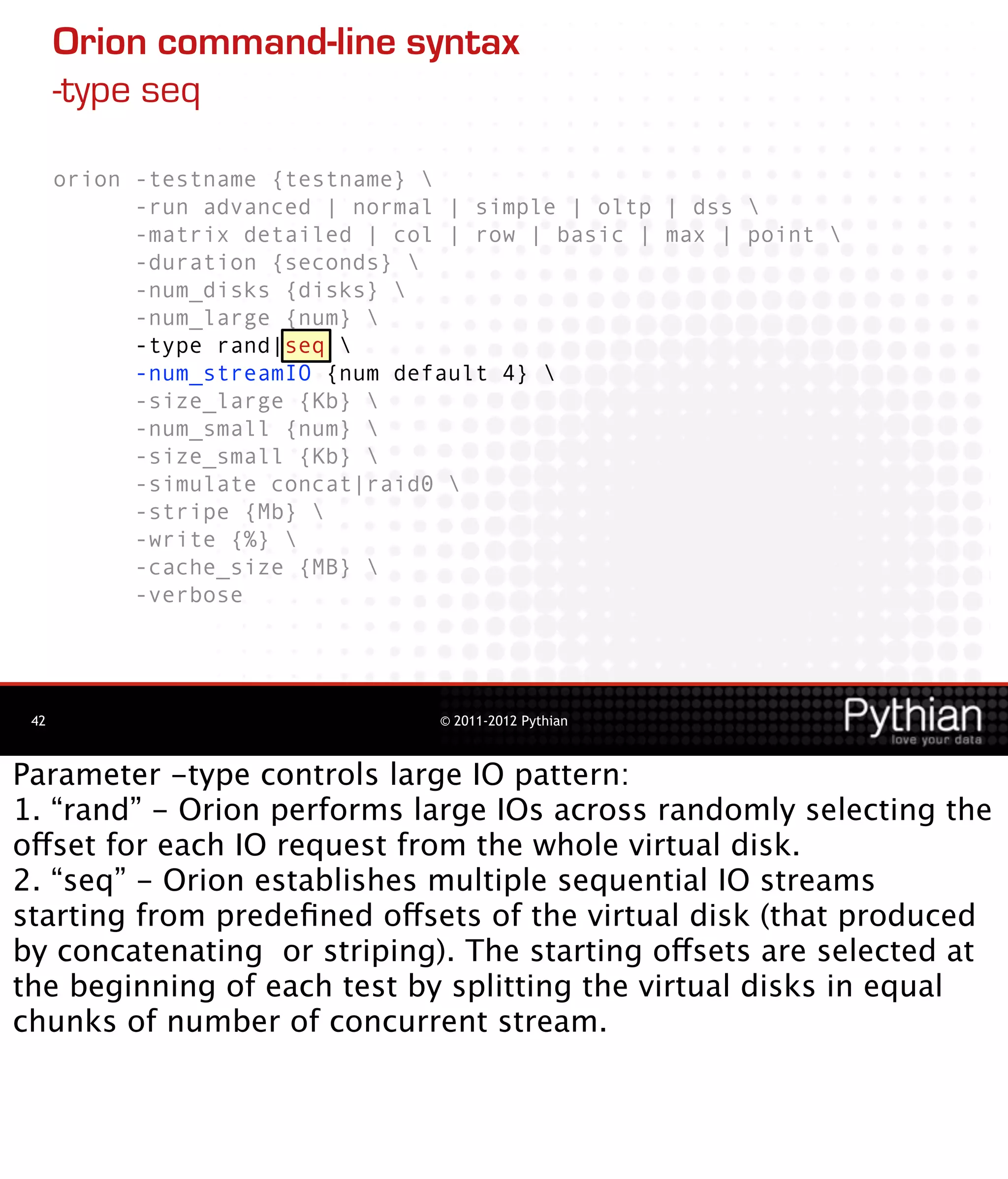 Orion command-line syntax
      -type seq

      orion -testname {testname} 
            -run advanced | normal | simple | oltp | dss 
            -matrix detailed | col | row | basic | max | point 
            -duration {seconds} 
            -num_disks {disks} 
            -num_large {num} 
            -type rand|seq 
            -num_streamIO {num default 4} 
            -size_large {Kb} 
            -num_small {num} 
            -size_small {Kb} 
            -simulate concat|raid0 
            -stripe {Mb} 
            -write {%} 
            -cache_size {MB} 
            -verbose




 42                               © 2011-2012 Pythian



Parameter -type controls large IO pattern:
1. “rand” - Orion performs large IOs across randomly selecting the
offset for each IO request from the whole virtual disk.
2. “seq” - Orion establishes multiple sequential IO streams
starting from predeﬁned offsets of the virtual disk (that produced
by concatenating or striping). The starting offsets are selected at
the beginning of each test by splitting the virtual disks in equal
chunks of number of concurrent stream.
 