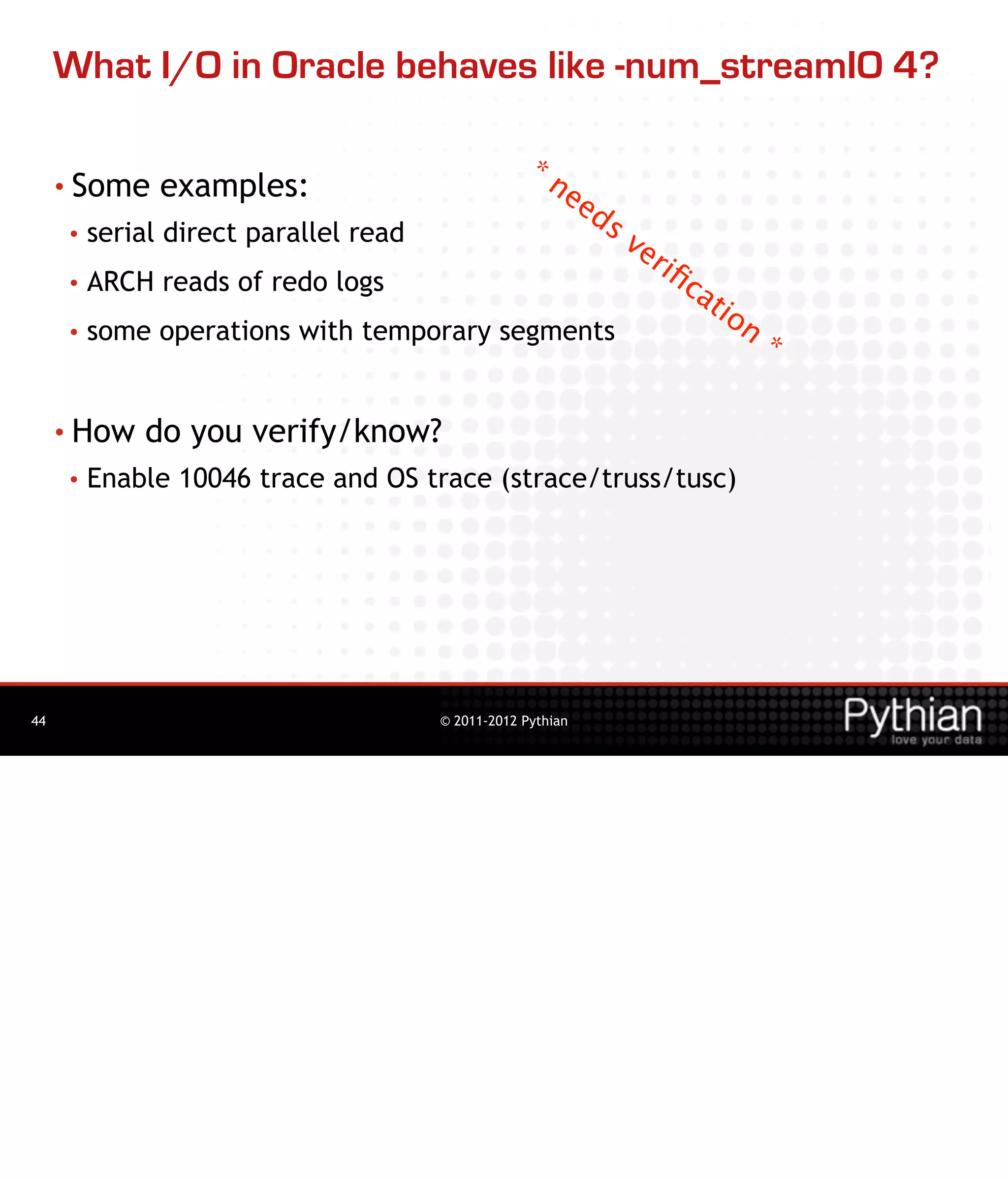 What I/O in Oracle behaves like -num_streamIO 4?

                                                   *n
     • Some    examples:                             ee
                                                             ds
     •   serial direct parallel read                              ve
                                                                     r   iﬁ
     •   ARCH reads of redo logs                                           ca
                                                                                tio
     •   some operations with temporary segments                                      n
                                                                                          *

     • How   do you verify/know?
     •   Enable 10046 trace and OS trace (strace/truss/tusc)




44                                     © 2011-2012 Pythian
 