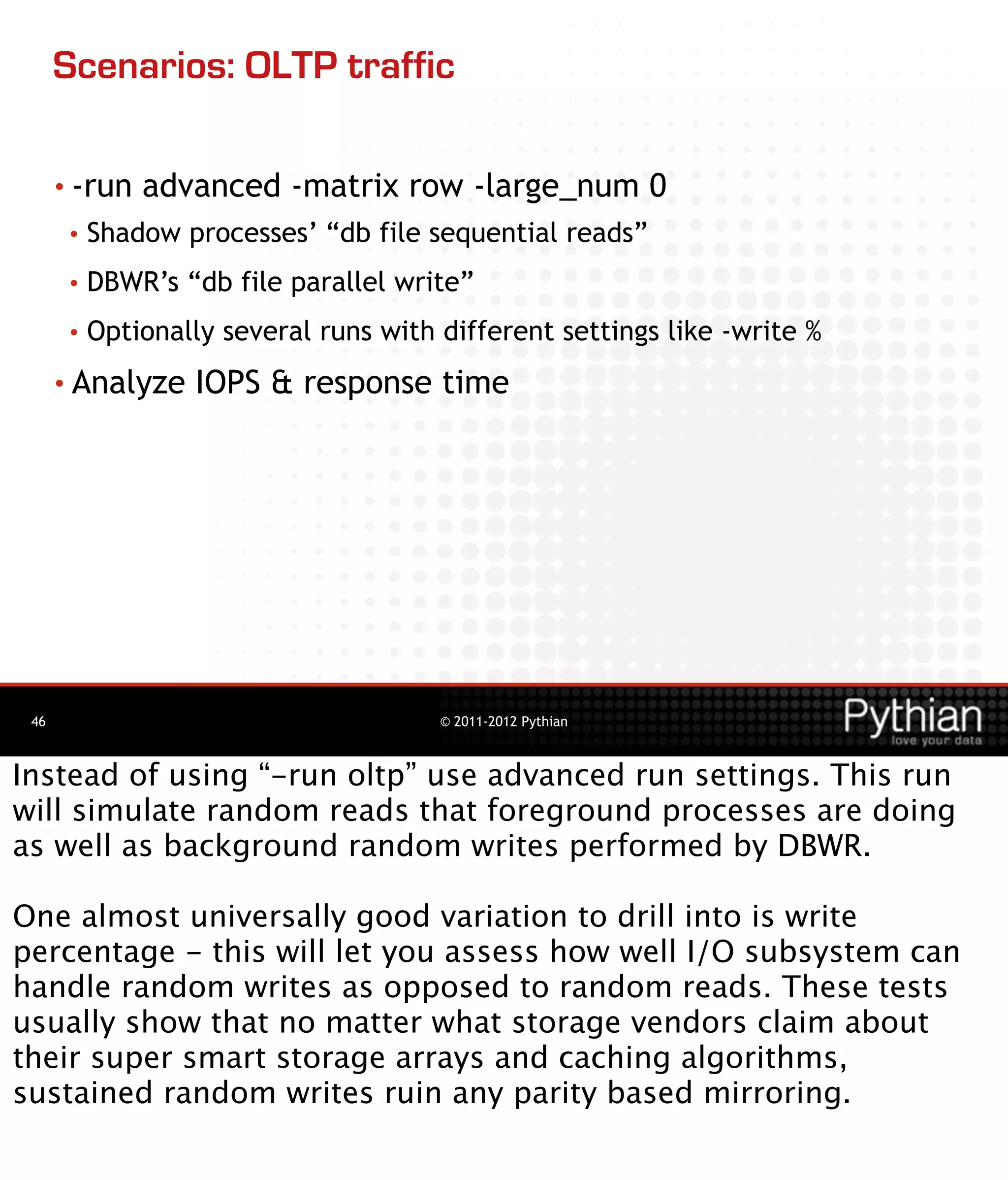 Scenarios: OLTP traffic

      • -run   advanced -matrix row -large_num 0
       •   Shadow processes’ “db file sequential reads”
       •   DBWR’s “db file parallel write”
       •   Optionally several runs with different settings like -write %
      • Analyze    IOPS & response time




 46                                     © 2011-2012 Pythian



Instead of using “-run oltp” use advanced run settings. This run
will simulate random reads that foreground processes are doing
as well as background random writes performed by DBWR.

One almost universally good variation to drill into is write
percentage - this will let you assess how well I/O subsystem can
handle random writes as opposed to random reads. These tests
usually show that no matter what storage vendors claim about
their super smart storage arrays and caching algorithms,
sustained random writes ruin any parity based mirroring.
 