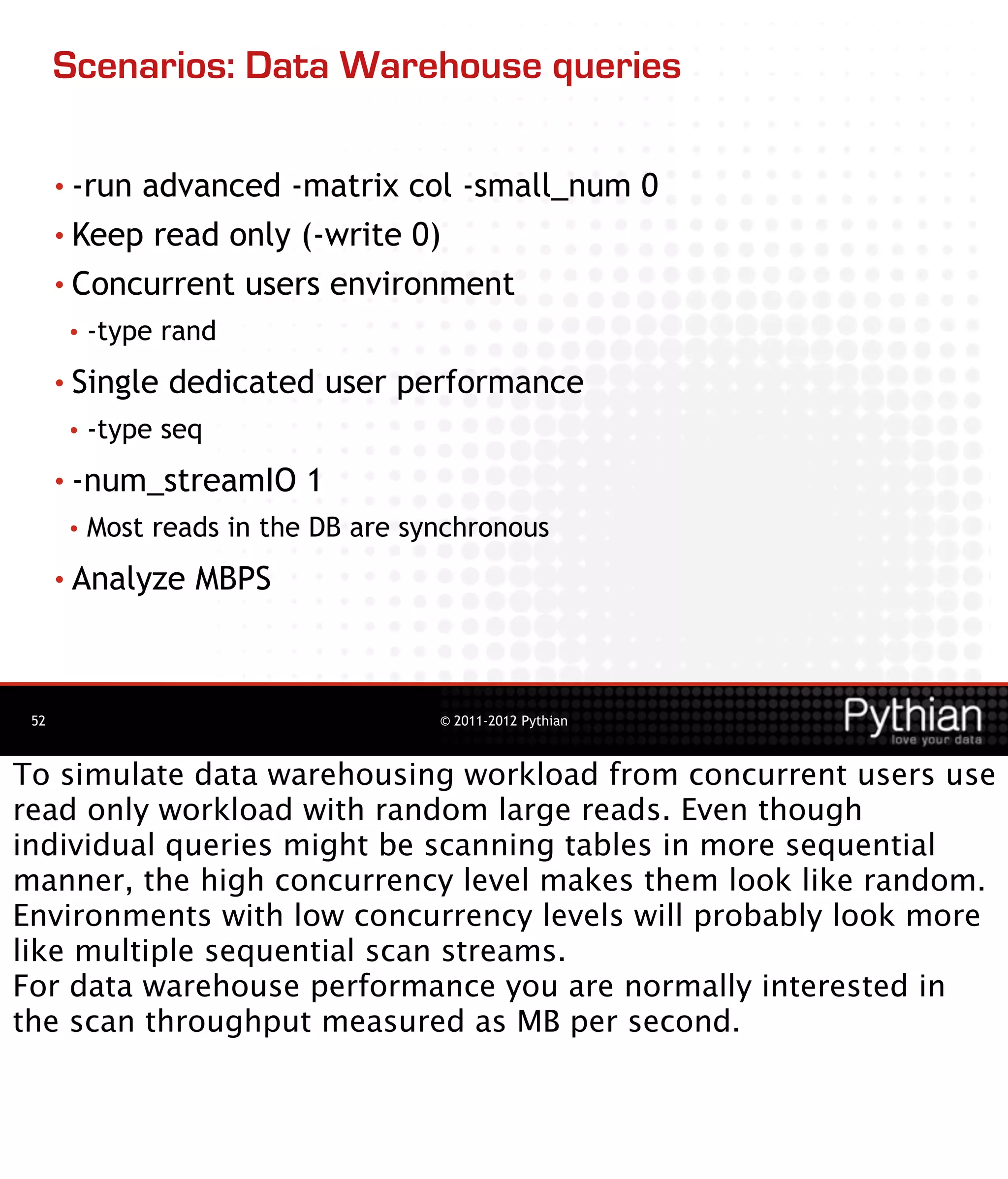 Scenarios: Data Warehouse queries

      • -runadvanced -matrix col -small_num 0
      • Keep read only (-write 0)

      • Concurrent users environment
       •   -type rand
      • Single   dedicated user performance
       •   -type seq
      • -num_streamIO       1
       •   Most reads in the DB are synchronous
      • Analyze    MBPS



 52                                   © 2011-2012 Pythian



To simulate data warehousing workload from concurrent users use
read only workload with random large reads. Even though
individual queries might be scanning tables in more sequential
manner, the high concurrency level makes them look like random.
Environments with low concurrency levels will probably look more
like multiple sequential scan streams.
For data warehouse performance you are normally interested in
the scan throughput measured as MB per second.
 