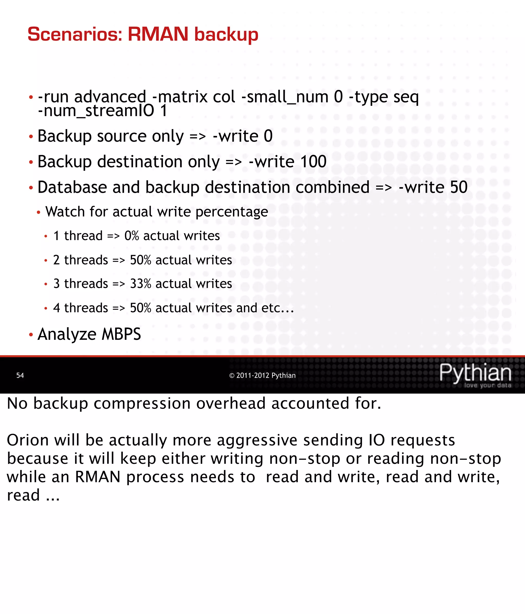 Scenarios: RMAN backup

      • -runadvanced -matrix col -small_num 0 -type seq
        -num_streamIO 1
      • Backup source only => -write 0

      • Backup destination only => -write 100
      • Database and backup destination combined => -write 50
       •   Watch for actual write percentage
           •   1 thread => 0% actual writes
           •   2 threads => 50% actual writes
           •   3 threads => 33% actual writes
           •   4 threads => 50% actual writes and etc...
      • Analyze        MBPS

 54                                           © 2011-2012 Pythian



No backup compression overhead accounted for.

Orion will be actually more aggressive sending IO requests
because it will keep either writing non-stop or reading non-stop
while an RMAN process needs to read and write, read and write,
read ...
 