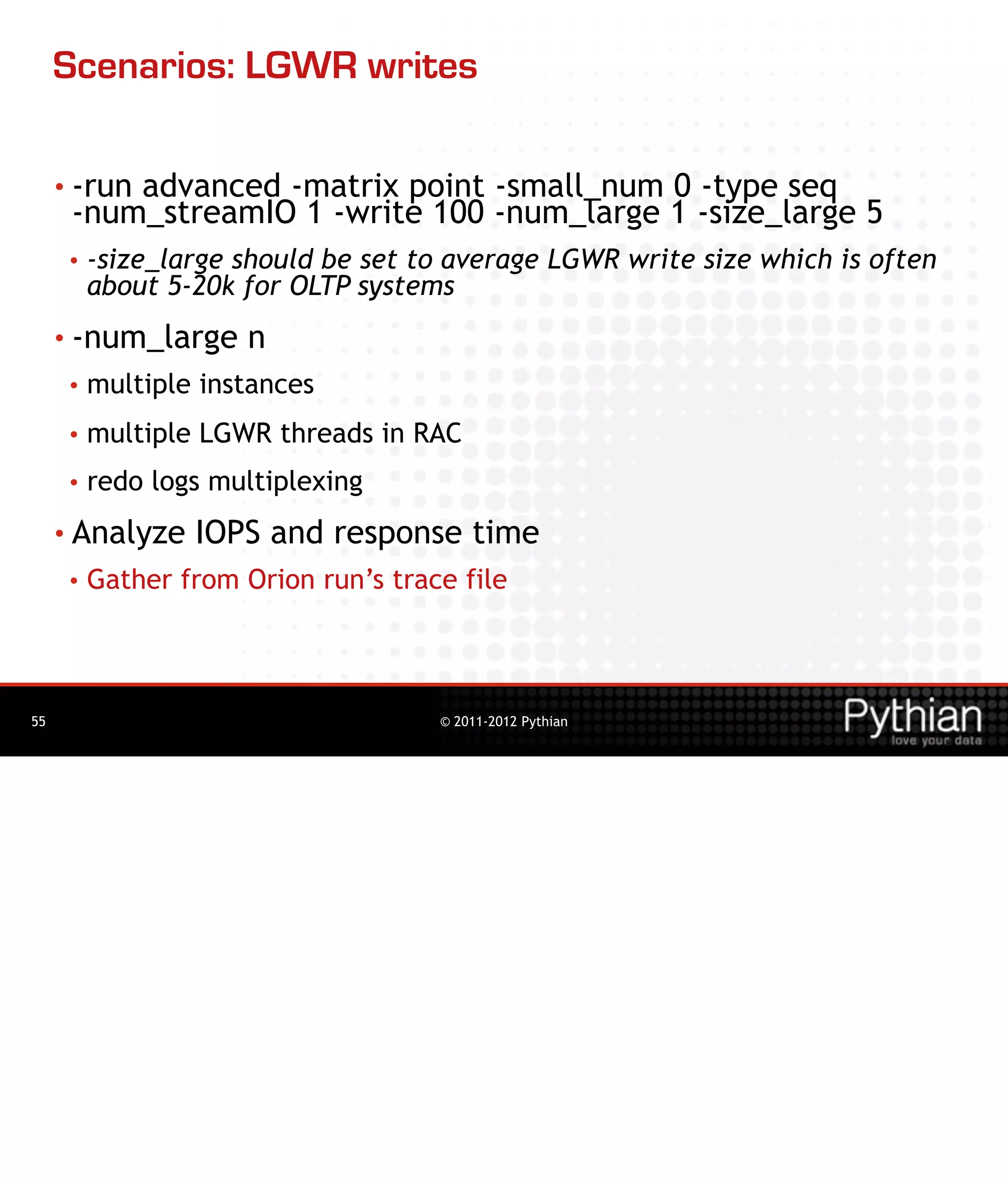 Scenarios: LGWR writes

     • -run
          advanced -matrix point -small_num 0 -type seq
      -num_streamIO 1 -write 100 -num_large 1 -size_large 5
      •   -size_large should be set to average LGWR write size which is often
          about 5-20k for OLTP systems
     • -num_large      n
      •   multiple instances
      •   multiple LGWR threads in RAC
      •   redo logs multiplexing
     • Analyze    IOPS and response time
      •   Gather from Orion run’s trace file



55                                    © 2011-2012 Pythian
 
