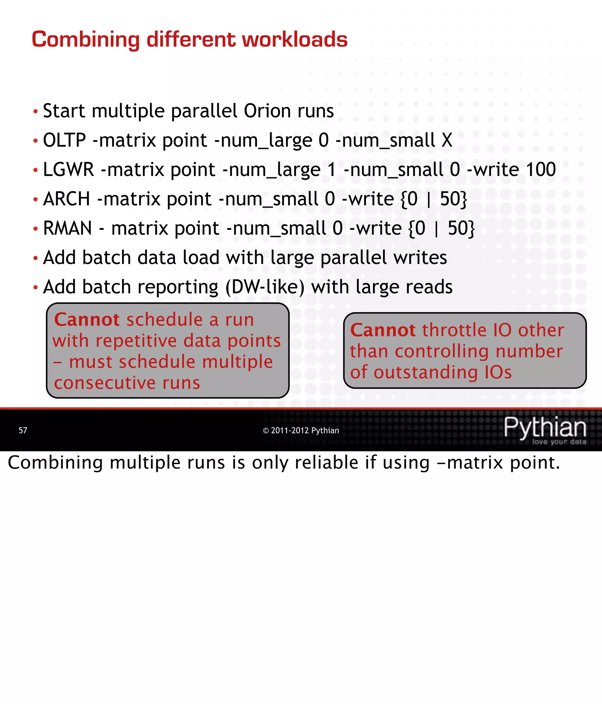 Combining different workloads

      • Startmultiple parallel Orion runs
      • OLTP -matrix point -num_large 0 -num_small X

      • LGWR -matrix point -num_large 1 -num_small 0 -write 100
      • ARCH -matrix point -num_small 0 -write {0 | 50}

      • RMAN - matrix point -num_small 0 -write {0 | 50}

      • Add batch data load with large parallel writes

      • Add batch reporting (DW-like) with large reads

        Cannot schedule a run
                                                      Cannot throttle IO other
        with repetitive data points
                                                      than controlling number
        - must schedule multiple
                                                      of outstanding IOs
        consecutive runs

 57                             © 2011-2012 Pythian



Combining multiple runs is only reliable if using -matrix point.
 