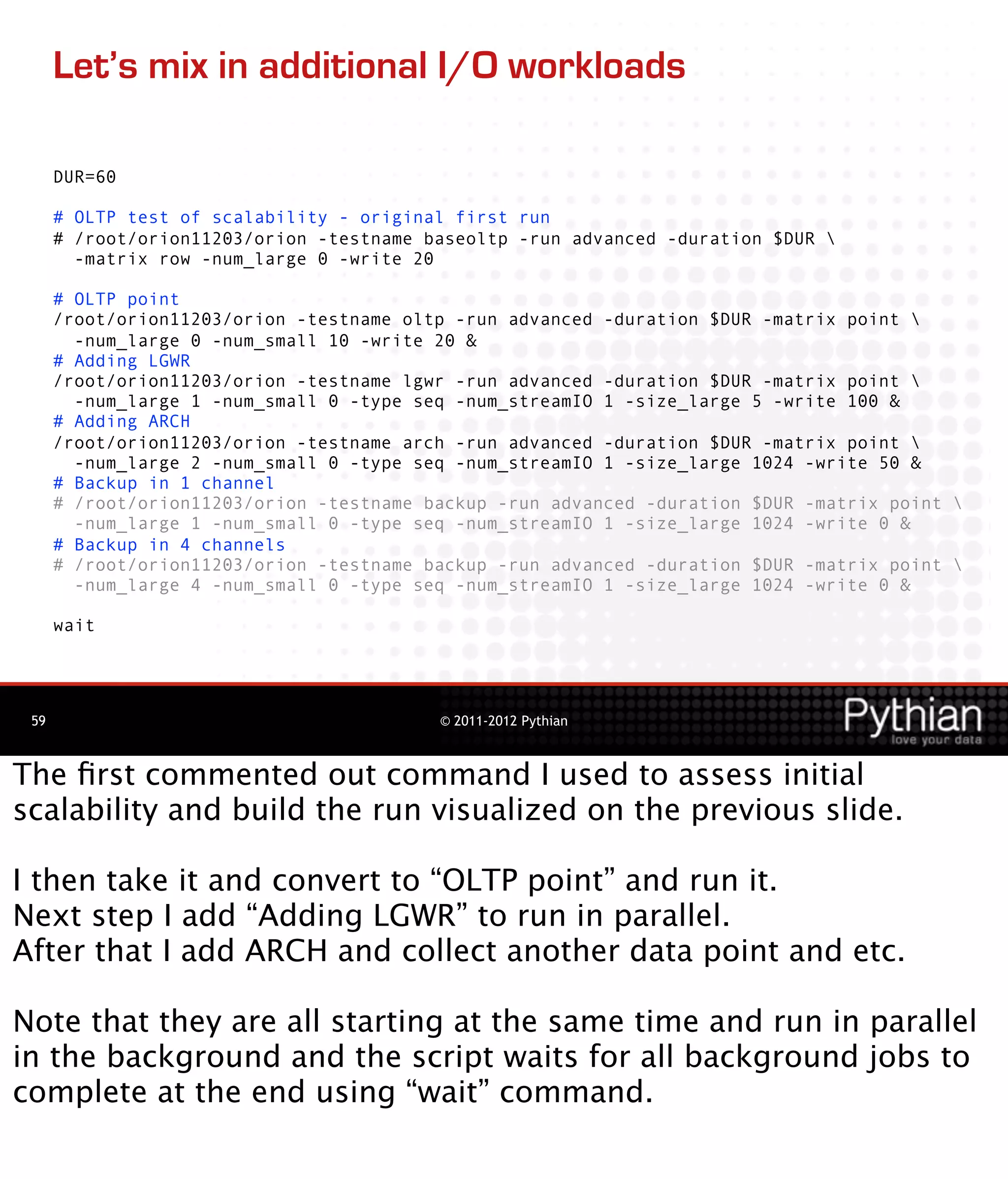 Let’s mix in additional I/O workloads

      DUR=60

      # OLTP test of scalability - original first run
      # /root/orion11203/orion -testname baseoltp -run advanced -duration $DUR 
        -matrix row -num_large 0 -write 20

      # OLTP point
      /root/orion11203/orion -testname oltp -run advanced -duration $DUR -matrix point 
        -num_large 0 -num_small 10 -write 20 &
      # Adding LGWR
      /root/orion11203/orion -testname lgwr -run advanced -duration $DUR -matrix point 
        -num_large 1 -num_small 0 -type seq -num_streamIO 1 -size_large 5 -write 100 &
      # Adding ARCH
      /root/orion11203/orion -testname arch -run advanced -duration $DUR -matrix point 
        -num_large 2 -num_small 0 -type seq -num_streamIO 1 -size_large 1024 -write 50 &
      # Backup in 1 channel
      # /root/orion11203/orion -testname backup -run advanced -duration $DUR -matrix point 
        -num_large 1 -num_small 0 -type seq -num_streamIO 1 -size_large 1024 -write 0 &
      # Backup in 4 channels
      # /root/orion11203/orion -testname backup -run advanced -duration $DUR -matrix point 
        -num_large 4 -num_small 0 -type seq -num_streamIO 1 -size_large 1024 -write 0 &

      wait




 59                                       © 2011-2012 Pythian



The ﬁrst commented out command I used to assess initial
scalability and build the run visualized on the previous slide.

I then take it and convert to “OLTP point” and run it.
Next step I add “Adding LGWR” to run in parallel.
After that I add ARCH and collect another data point and etc.

Note that they are all starting at the same time and run in parallel
in the background and the script waits for all background jobs to
complete at the end using “wait” command.
 