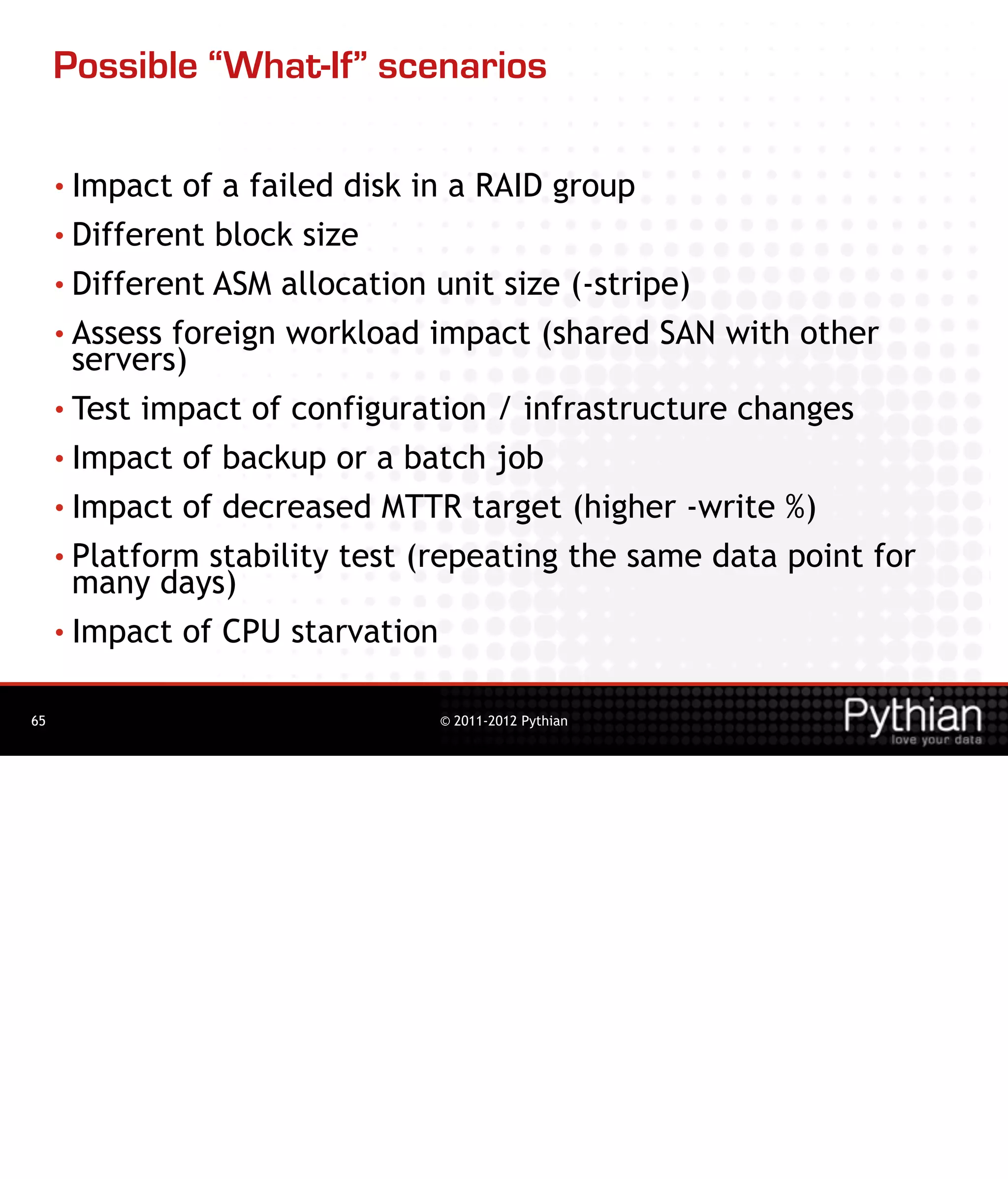 Possible “What-If” scenarios

     • Impact  of a failed disk in a RAID group
     • Different block size

     • Different ASM allocation unit size (-stripe)
     • Assess foreign workload impact (shared SAN with other
       servers)
     • Test impact of configuration / infrastructure changes

     • Impact of backup or a batch job

     • Impact of decreased MTTR target (higher -write %)

     • Platform stability test (repeating the same data point for
       many days)
     • Impact of CPU starvation


65                             © 2011-2012 Pythian
 