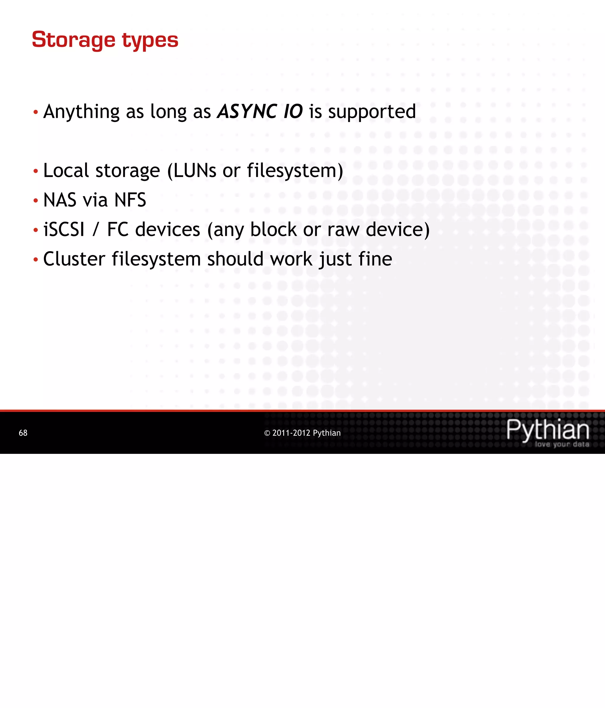 Storage types

     • Anything   as long as ASYNC IO is supported

     • Local storage (LUNs or filesystem)
     • NAS via NFS

     • iSCSI / FC devices (any block or raw device)

     • Cluster filesystem should work just fine




68                               © 2011-2012 Pythian
 