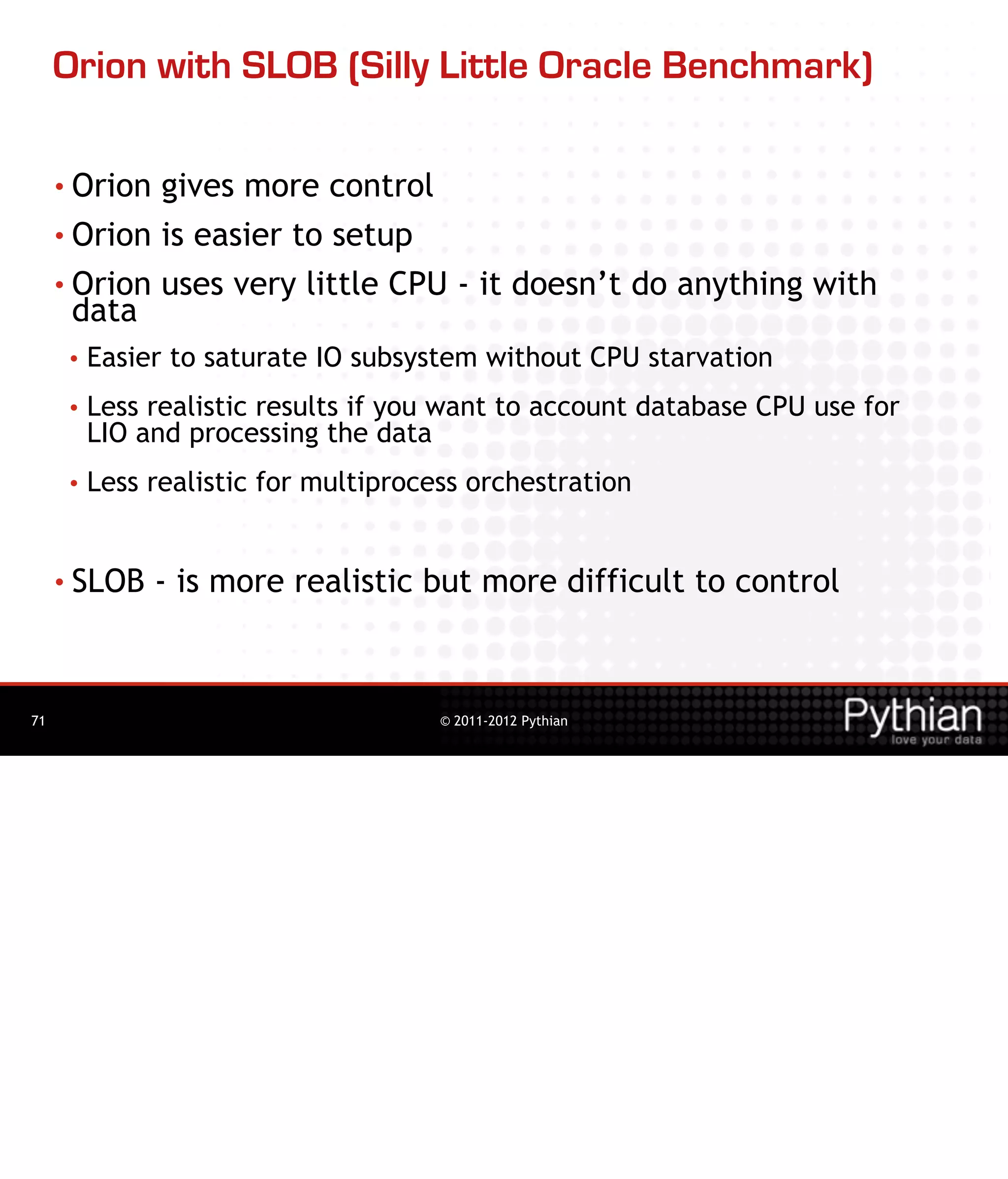 Orion with SLOB (Silly Little Oracle Benchmark)

     • Orion gives more control
     • Orion is easier to setup

     • Orion uses very little CPU - it doesn’t do anything with
       data
      •   Easier to saturate IO subsystem without CPU starvation
      •   Less realistic results if you want to account database CPU use for
          LIO and processing the data
      •   Less realistic for multiprocess orchestration


     • SLOB    - is more realistic but more difficult to control



71                                     © 2011-2012 Pythian
 