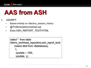 AAS from ASH
1.

ASHRPT
–

Based entirely on v$active_session_history

–
–

@?/rdbms/admin/ashrpt.sql
Exec ASH_REPORT_TEXT/HTML
select * from table
(dbms_workload_repository.ash_report_text(
(select dbid from v$database),
1,
sysdate – 1/24,
sysdate )) ;

10/18/13

137

 
