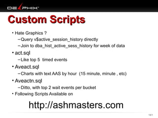 Custom Scripts
• Hate Graphics ?
– Query v$active_session_history directly
– Join to dba_hist_active_sess_history for week of data

• act.sql
– Like top 5 timed events

• Aveact.sql
– Charts with text AAS by hour (15 minute, minute , etc)

• Aveactn.sql
– Ditto, with top 2 wait events per bucket
• Following Scripts Available on

http://ashmasters.com
10/18/13

141

 