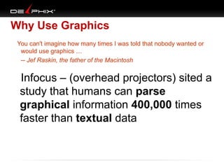 Why Use Graphics
   You can't imagine how many times I was told that nobody wanted or
would use graphics …
-- Jef Raskin, the father of the Macintosh

Infocus – (overhead projectors) sited a
study that humans can parse
graphical information 400,000 times
faster than textual data

 