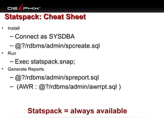 Statspack: Cheat Sheet
• Install

– Connect as SYSDBA
– @?/rdbms/admin/spcreate.sql
• Run

– Exec statspack.snap;
• Generate Reports

– @?/rdbms/admin/spreport.sql
– (AWR : @?/rdbms/admin/awrrpt.sql )

Statspack = always available
Copyright 2006 Kyle Hailey

 
