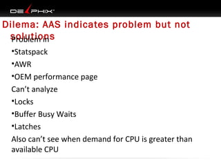 Dilema: AAS indicates problem but not
solutions
Problem in
•Statspack
•AWR
•OEM performance page
Can’t analyze
•Locks
•Buffer Busy Waits
•Latches
Also can’t see when demand for CPU is greater than
available CPU

 