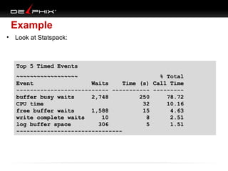 Example
•

Look at Statspack:

Top 5 Timed Events
~~~~~~~~~~~~~~~~~~
% Total
Event
Waits
Time (s) Call Time
--------------------------- ----------- --------buffer busy waits
2,748
250
78.72
CPU time
32
10.16
free buffer waits
1,588
15
4.63
write complete waits
10
8
2.51
log buffer space
306
5
1.51
-------------------------------

 
