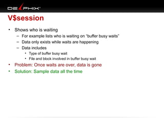V$session
•

Shows who is waiting
– For example lists who is waiting on “buffer busy waits”
– Data only exists while waits are happening
– Data includes
• Type of buffer busy wait
• File and block involved in buffer busy wait

•
•

Problem: Once waits are over, data is gone
Solution: Sample data all the time

 